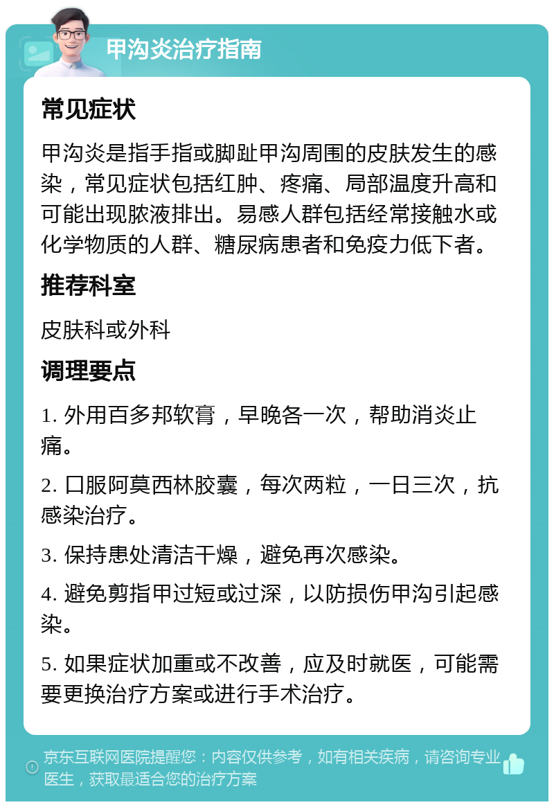 甲沟炎治疗指南 常见症状 甲沟炎是指手指或脚趾甲沟周围的皮肤发生的感染，常见症状包括红肿、疼痛、局部温度升高和可能出现脓液排出。易感人群包括经常接触水或化学物质的人群、糖尿病患者和免疫力低下者。 推荐科室 皮肤科或外科 调理要点 1. 外用百多邦软膏，早晚各一次，帮助消炎止痛。 2. 口服阿莫西林胶囊，每次两粒，一日三次，抗感染治疗。 3. 保持患处清洁干燥，避免再次感染。 4. 避免剪指甲过短或过深，以防损伤甲沟引起感染。 5. 如果症状加重或不改善，应及时就医，可能需要更换治疗方案或进行手术治疗。