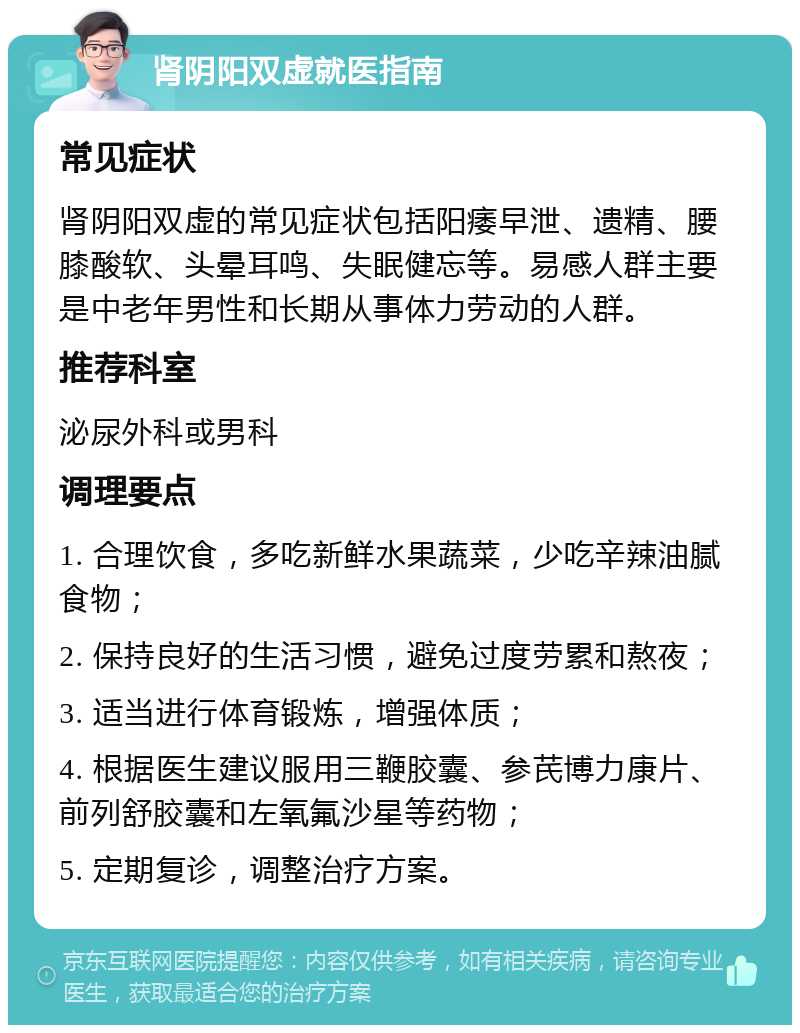 肾阴阳双虚就医指南 常见症状 肾阴阳双虚的常见症状包括阳痿早泄、遗精、腰膝酸软、头晕耳鸣、失眠健忘等。易感人群主要是中老年男性和长期从事体力劳动的人群。 推荐科室 泌尿外科或男科 调理要点 1. 合理饮食，多吃新鲜水果蔬菜，少吃辛辣油腻食物； 2. 保持良好的生活习惯，避免过度劳累和熬夜； 3. 适当进行体育锻炼，增强体质； 4. 根据医生建议服用三鞭胶囊、参芪博力康片、前列舒胶囊和左氧氟沙星等药物； 5. 定期复诊，调整治疗方案。