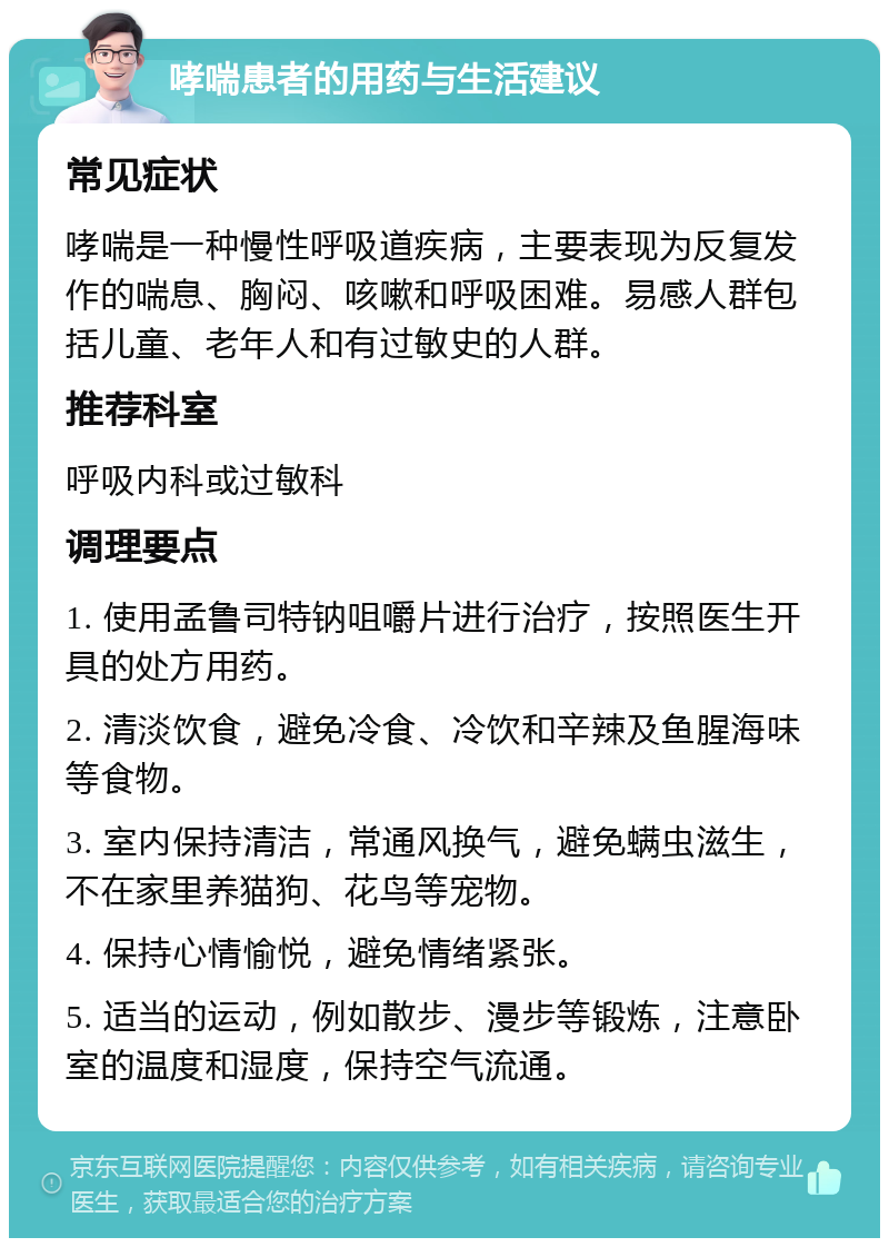 哮喘患者的用药与生活建议 常见症状 哮喘是一种慢性呼吸道疾病，主要表现为反复发作的喘息、胸闷、咳嗽和呼吸困难。易感人群包括儿童、老年人和有过敏史的人群。 推荐科室 呼吸内科或过敏科 调理要点 1. 使用孟鲁司特钠咀嚼片进行治疗，按照医生开具的处方用药。 2. 清淡饮食，避免冷食、冷饮和辛辣及鱼腥海味等食物。 3. 室内保持清洁，常通风换气，避免螨虫滋生，不在家里养猫狗、花鸟等宠物。 4. 保持心情愉悦，避免情绪紧张。 5. 适当的运动，例如散步、漫步等锻炼，注意卧室的温度和湿度，保持空气流通。