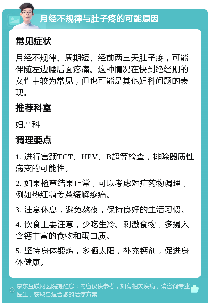 月经不规律与肚子疼的可能原因 常见症状 月经不规律、周期短、经前两三天肚子疼，可能伴随左边腰后面疼痛。这种情况在快到绝经期的女性中较为常见，但也可能是其他妇科问题的表现。 推荐科室 妇产科 调理要点 1. 进行宫颈TCT、HPV、B超等检查，排除器质性病变的可能性。 2. 如果检查结果正常，可以考虑对症药物调理，例如热红糖姜茶缓解疼痛。 3. 注意休息，避免熬夜，保持良好的生活习惯。 4. 饮食上要注意，少吃生冷、刺激食物，多摄入含钙丰富的食物和蛋白质。 5. 坚持身体锻炼，多晒太阳，补充钙剂，促进身体健康。