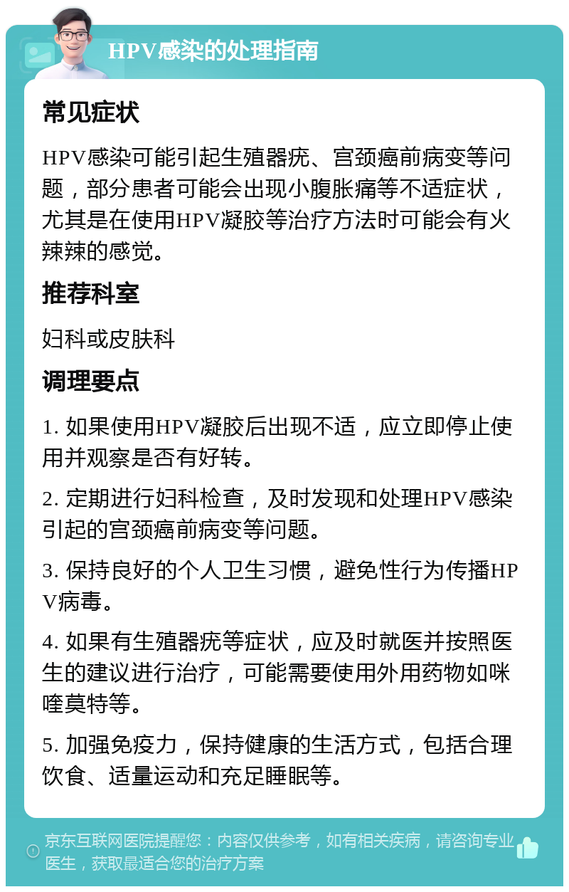 HPV感染的处理指南 常见症状 HPV感染可能引起生殖器疣、宫颈癌前病变等问题，部分患者可能会出现小腹胀痛等不适症状，尤其是在使用HPV凝胶等治疗方法时可能会有火辣辣的感觉。 推荐科室 妇科或皮肤科 调理要点 1. 如果使用HPV凝胶后出现不适，应立即停止使用并观察是否有好转。 2. 定期进行妇科检查，及时发现和处理HPV感染引起的宫颈癌前病变等问题。 3. 保持良好的个人卫生习惯，避免性行为传播HPV病毒。 4. 如果有生殖器疣等症状，应及时就医并按照医生的建议进行治疗，可能需要使用外用药物如咪喹莫特等。 5. 加强免疫力，保持健康的生活方式，包括合理饮食、适量运动和充足睡眠等。