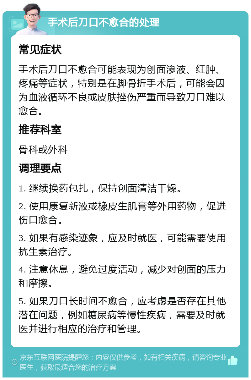 手术后刀口不愈合的处理 常见症状 手术后刀口不愈合可能表现为创面渗液、红肿、疼痛等症状，特别是在脚骨折手术后，可能会因为血液循环不良或皮肤挫伤严重而导致刀口难以愈合。 推荐科室 骨科或外科 调理要点 1. 继续换药包扎，保持创面清洁干燥。 2. 使用康复新液或橡皮生肌膏等外用药物，促进伤口愈合。 3. 如果有感染迹象，应及时就医，可能需要使用抗生素治疗。 4. 注意休息，避免过度活动，减少对创面的压力和摩擦。 5. 如果刀口长时间不愈合，应考虑是否存在其他潜在问题，例如糖尿病等慢性疾病，需要及时就医并进行相应的治疗和管理。