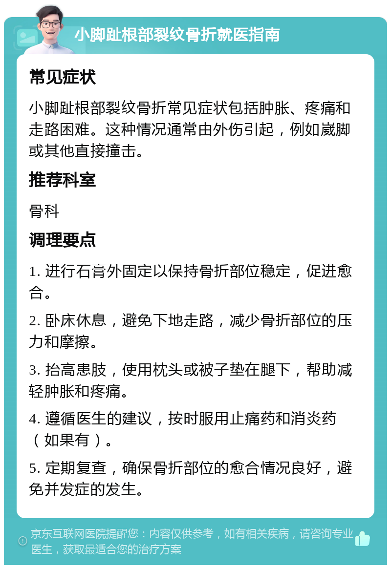 小脚趾根部裂纹骨折就医指南 常见症状 小脚趾根部裂纹骨折常见症状包括肿胀、疼痛和走路困难。这种情况通常由外伤引起，例如崴脚或其他直接撞击。 推荐科室 骨科 调理要点 1. 进行石膏外固定以保持骨折部位稳定，促进愈合。 2. 卧床休息，避免下地走路，减少骨折部位的压力和摩擦。 3. 抬高患肢，使用枕头或被子垫在腿下，帮助减轻肿胀和疼痛。 4. 遵循医生的建议，按时服用止痛药和消炎药（如果有）。 5. 定期复查，确保骨折部位的愈合情况良好，避免并发症的发生。