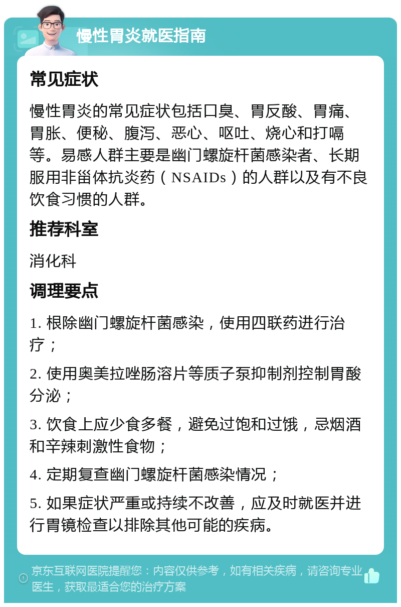 慢性胃炎就医指南 常见症状 慢性胃炎的常见症状包括口臭、胃反酸、胃痛、胃胀、便秘、腹泻、恶心、呕吐、烧心和打嗝等。易感人群主要是幽门螺旋杆菌感染者、长期服用非甾体抗炎药（NSAIDs）的人群以及有不良饮食习惯的人群。 推荐科室 消化科 调理要点 1. 根除幽门螺旋杆菌感染，使用四联药进行治疗； 2. 使用奥美拉唑肠溶片等质子泵抑制剂控制胃酸分泌； 3. 饮食上应少食多餐，避免过饱和过饿，忌烟酒和辛辣刺激性食物； 4. 定期复查幽门螺旋杆菌感染情况； 5. 如果症状严重或持续不改善，应及时就医并进行胃镜检查以排除其他可能的疾病。