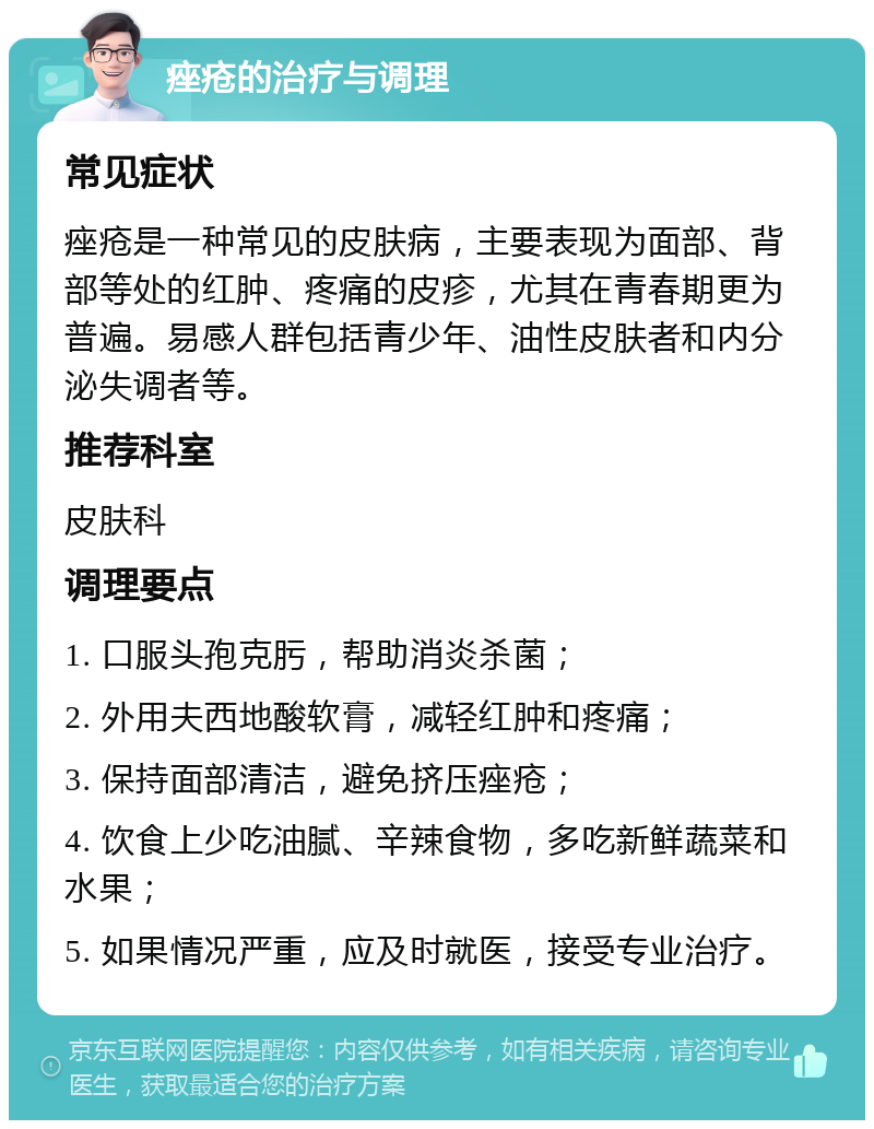 痤疮的治疗与调理 常见症状 痤疮是一种常见的皮肤病，主要表现为面部、背部等处的红肿、疼痛的皮疹，尤其在青春期更为普遍。易感人群包括青少年、油性皮肤者和内分泌失调者等。 推荐科室 皮肤科 调理要点 1. 口服头孢克肟，帮助消炎杀菌； 2. 外用夫西地酸软膏，减轻红肿和疼痛； 3. 保持面部清洁，避免挤压痤疮； 4. 饮食上少吃油腻、辛辣食物，多吃新鲜蔬菜和水果； 5. 如果情况严重，应及时就医，接受专业治疗。