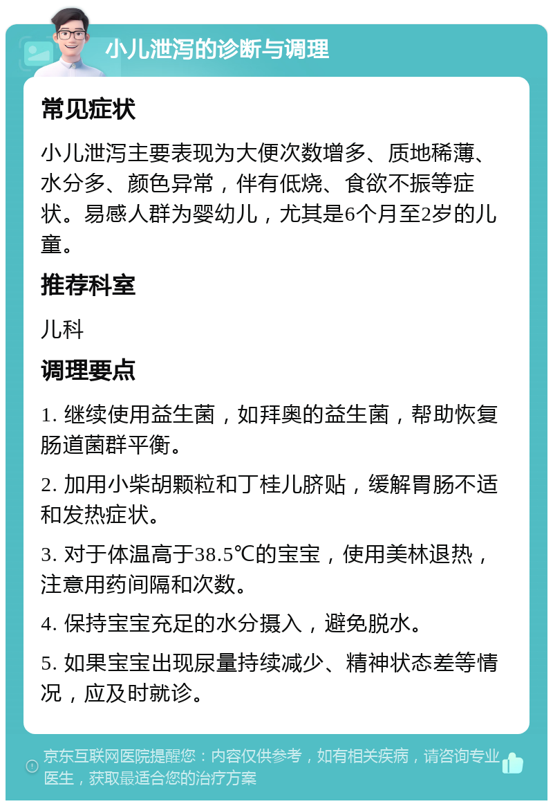 小儿泄泻的诊断与调理 常见症状 小儿泄泻主要表现为大便次数增多、质地稀薄、水分多、颜色异常，伴有低烧、食欲不振等症状。易感人群为婴幼儿，尤其是6个月至2岁的儿童。 推荐科室 儿科 调理要点 1. 继续使用益生菌，如拜奥的益生菌，帮助恢复肠道菌群平衡。 2. 加用小柴胡颗粒和丁桂儿脐贴，缓解胃肠不适和发热症状。 3. 对于体温高于38.5℃的宝宝，使用美林退热，注意用药间隔和次数。 4. 保持宝宝充足的水分摄入，避免脱水。 5. 如果宝宝出现尿量持续减少、精神状态差等情况，应及时就诊。