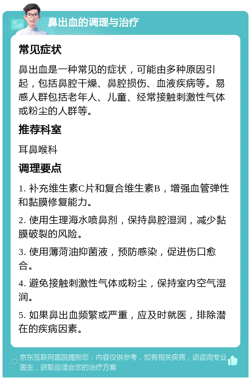 鼻出血的调理与治疗 常见症状 鼻出血是一种常见的症状，可能由多种原因引起，包括鼻腔干燥、鼻腔损伤、血液疾病等。易感人群包括老年人、儿童、经常接触刺激性气体或粉尘的人群等。 推荐科室 耳鼻喉科 调理要点 1. 补充维生素C片和复合维生素B，增强血管弹性和黏膜修复能力。 2. 使用生理海水喷鼻剂，保持鼻腔湿润，减少黏膜破裂的风险。 3. 使用薄菏油抑菌液，预防感染，促进伤口愈合。 4. 避免接触刺激性气体或粉尘，保持室内空气湿润。 5. 如果鼻出血频繁或严重，应及时就医，排除潜在的疾病因素。