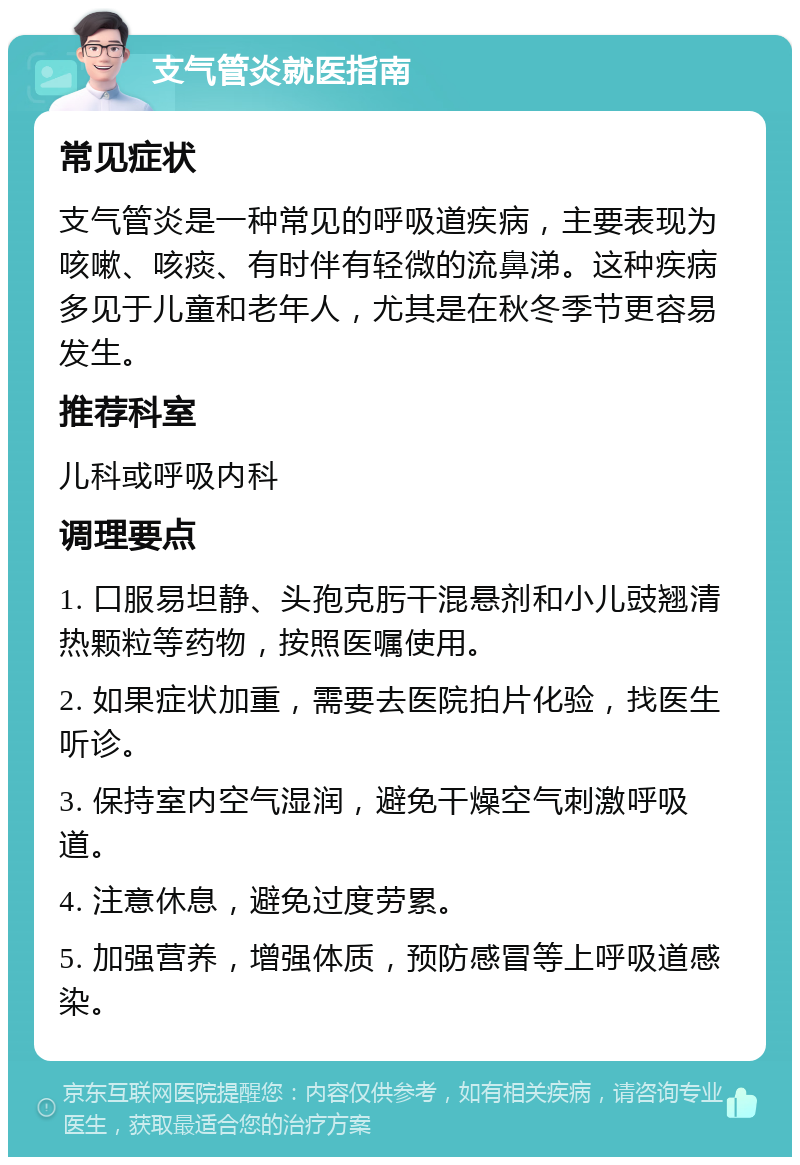 支气管炎就医指南 常见症状 支气管炎是一种常见的呼吸道疾病，主要表现为咳嗽、咳痰、有时伴有轻微的流鼻涕。这种疾病多见于儿童和老年人，尤其是在秋冬季节更容易发生。 推荐科室 儿科或呼吸内科 调理要点 1. 口服易坦静、头孢克肟干混悬剂和小儿豉翘清热颗粒等药物，按照医嘱使用。 2. 如果症状加重，需要去医院拍片化验，找医生听诊。 3. 保持室内空气湿润，避免干燥空气刺激呼吸道。 4. 注意休息，避免过度劳累。 5. 加强营养，增强体质，预防感冒等上呼吸道感染。