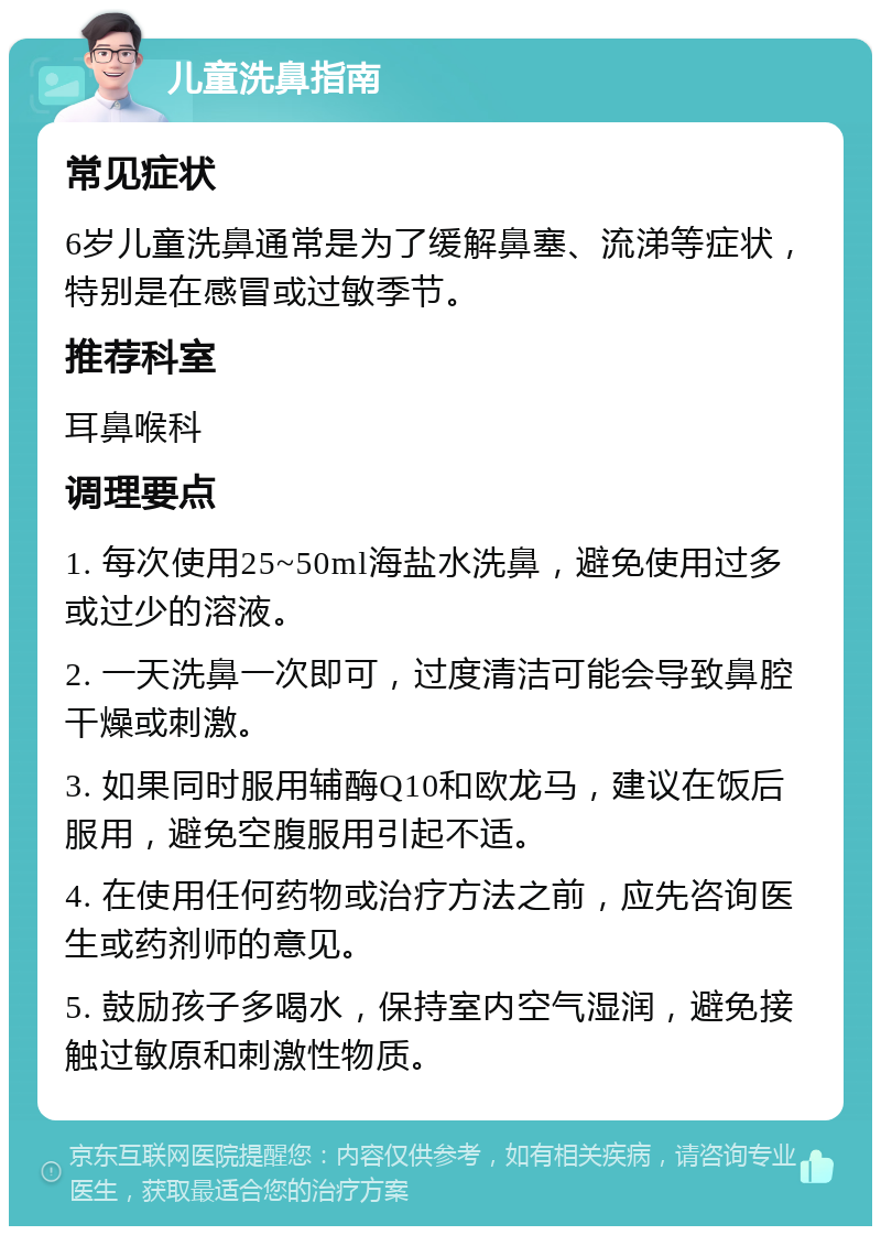 儿童洗鼻指南 常见症状 6岁儿童洗鼻通常是为了缓解鼻塞、流涕等症状，特别是在感冒或过敏季节。 推荐科室 耳鼻喉科 调理要点 1. 每次使用25~50ml海盐水洗鼻，避免使用过多或过少的溶液。 2. 一天洗鼻一次即可，过度清洁可能会导致鼻腔干燥或刺激。 3. 如果同时服用辅酶Q10和欧龙马，建议在饭后服用，避免空腹服用引起不适。 4. 在使用任何药物或治疗方法之前，应先咨询医生或药剂师的意见。 5. 鼓励孩子多喝水，保持室内空气湿润，避免接触过敏原和刺激性物质。