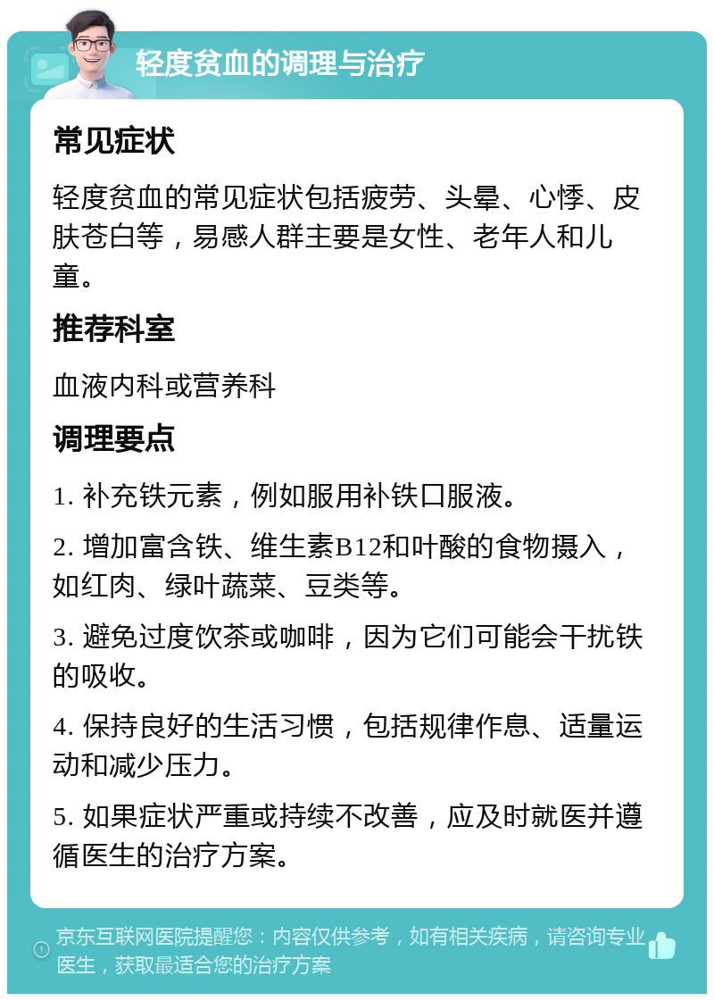 轻度贫血的调理与治疗 常见症状 轻度贫血的常见症状包括疲劳、头晕、心悸、皮肤苍白等，易感人群主要是女性、老年人和儿童。 推荐科室 血液内科或营养科 调理要点 1. 补充铁元素，例如服用补铁口服液。 2. 增加富含铁、维生素B12和叶酸的食物摄入，如红肉、绿叶蔬菜、豆类等。 3. 避免过度饮茶或咖啡，因为它们可能会干扰铁的吸收。 4. 保持良好的生活习惯，包括规律作息、适量运动和减少压力。 5. 如果症状严重或持续不改善，应及时就医并遵循医生的治疗方案。