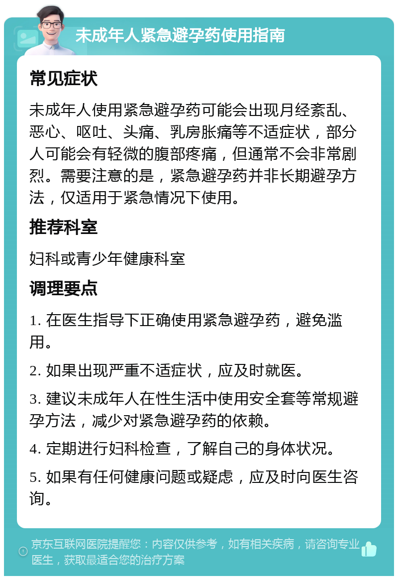 未成年人紧急避孕药使用指南 常见症状 未成年人使用紧急避孕药可能会出现月经紊乱、恶心、呕吐、头痛、乳房胀痛等不适症状，部分人可能会有轻微的腹部疼痛，但通常不会非常剧烈。需要注意的是，紧急避孕药并非长期避孕方法，仅适用于紧急情况下使用。 推荐科室 妇科或青少年健康科室 调理要点 1. 在医生指导下正确使用紧急避孕药，避免滥用。 2. 如果出现严重不适症状，应及时就医。 3. 建议未成年人在性生活中使用安全套等常规避孕方法，减少对紧急避孕药的依赖。 4. 定期进行妇科检查，了解自己的身体状况。 5. 如果有任何健康问题或疑虑，应及时向医生咨询。