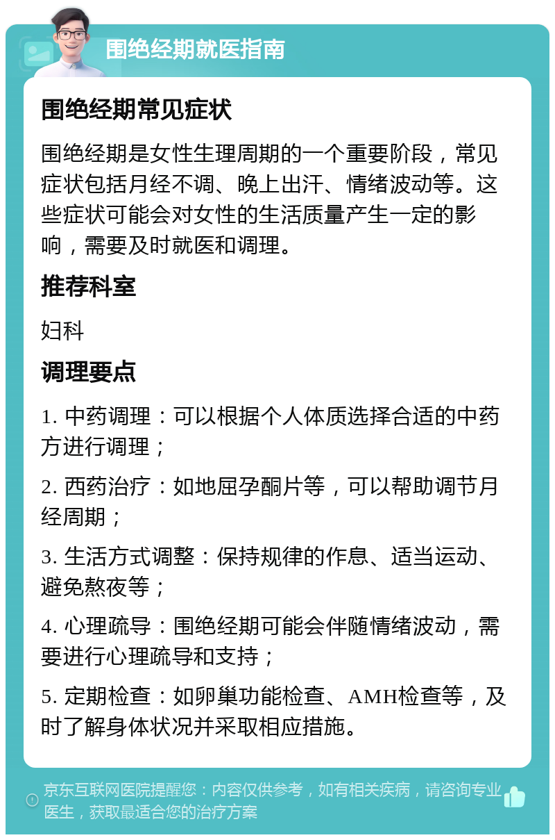 围绝经期就医指南 围绝经期常见症状 围绝经期是女性生理周期的一个重要阶段，常见症状包括月经不调、晚上出汗、情绪波动等。这些症状可能会对女性的生活质量产生一定的影响，需要及时就医和调理。 推荐科室 妇科 调理要点 1. 中药调理：可以根据个人体质选择合适的中药方进行调理； 2. 西药治疗：如地屈孕酮片等，可以帮助调节月经周期； 3. 生活方式调整：保持规律的作息、适当运动、避免熬夜等； 4. 心理疏导：围绝经期可能会伴随情绪波动，需要进行心理疏导和支持； 5. 定期检查：如卵巢功能检查、AMH检查等，及时了解身体状况并采取相应措施。