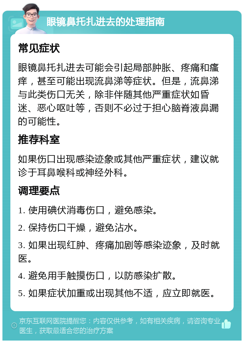 眼镜鼻托扎进去的处理指南 常见症状 眼镜鼻托扎进去可能会引起局部肿胀、疼痛和瘙痒，甚至可能出现流鼻涕等症状。但是，流鼻涕与此类伤口无关，除非伴随其他严重症状如昏迷、恶心呕吐等，否则不必过于担心脑脊液鼻漏的可能性。 推荐科室 如果伤口出现感染迹象或其他严重症状，建议就诊于耳鼻喉科或神经外科。 调理要点 1. 使用碘伏消毒伤口，避免感染。 2. 保持伤口干燥，避免沾水。 3. 如果出现红肿、疼痛加剧等感染迹象，及时就医。 4. 避免用手触摸伤口，以防感染扩散。 5. 如果症状加重或出现其他不适，应立即就医。