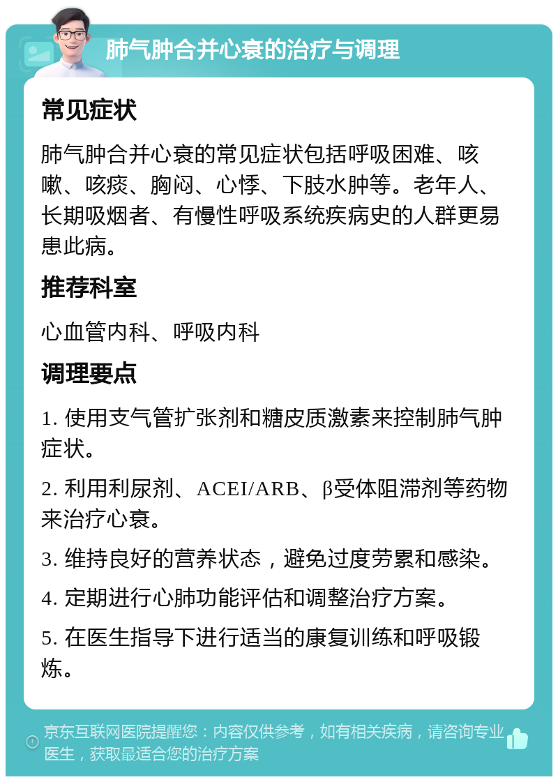 肺气肿合并心衰的治疗与调理 常见症状 肺气肿合并心衰的常见症状包括呼吸困难、咳嗽、咳痰、胸闷、心悸、下肢水肿等。老年人、长期吸烟者、有慢性呼吸系统疾病史的人群更易患此病。 推荐科室 心血管内科、呼吸内科 调理要点 1. 使用支气管扩张剂和糖皮质激素来控制肺气肿症状。 2. 利用利尿剂、ACEI/ARB、β受体阻滞剂等药物来治疗心衰。 3. 维持良好的营养状态，避免过度劳累和感染。 4. 定期进行心肺功能评估和调整治疗方案。 5. 在医生指导下进行适当的康复训练和呼吸锻炼。