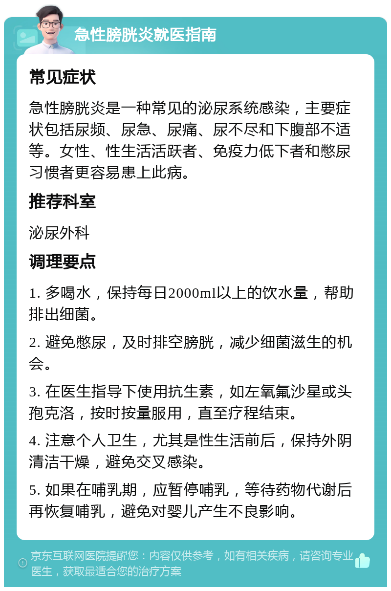 急性膀胱炎就医指南 常见症状 急性膀胱炎是一种常见的泌尿系统感染，主要症状包括尿频、尿急、尿痛、尿不尽和下腹部不适等。女性、性生活活跃者、免疫力低下者和憋尿习惯者更容易患上此病。 推荐科室 泌尿外科 调理要点 1. 多喝水，保持每日2000ml以上的饮水量，帮助排出细菌。 2. 避免憋尿，及时排空膀胱，减少细菌滋生的机会。 3. 在医生指导下使用抗生素，如左氧氟沙星或头孢克洛，按时按量服用，直至疗程结束。 4. 注意个人卫生，尤其是性生活前后，保持外阴清洁干燥，避免交叉感染。 5. 如果在哺乳期，应暂停哺乳，等待药物代谢后再恢复哺乳，避免对婴儿产生不良影响。