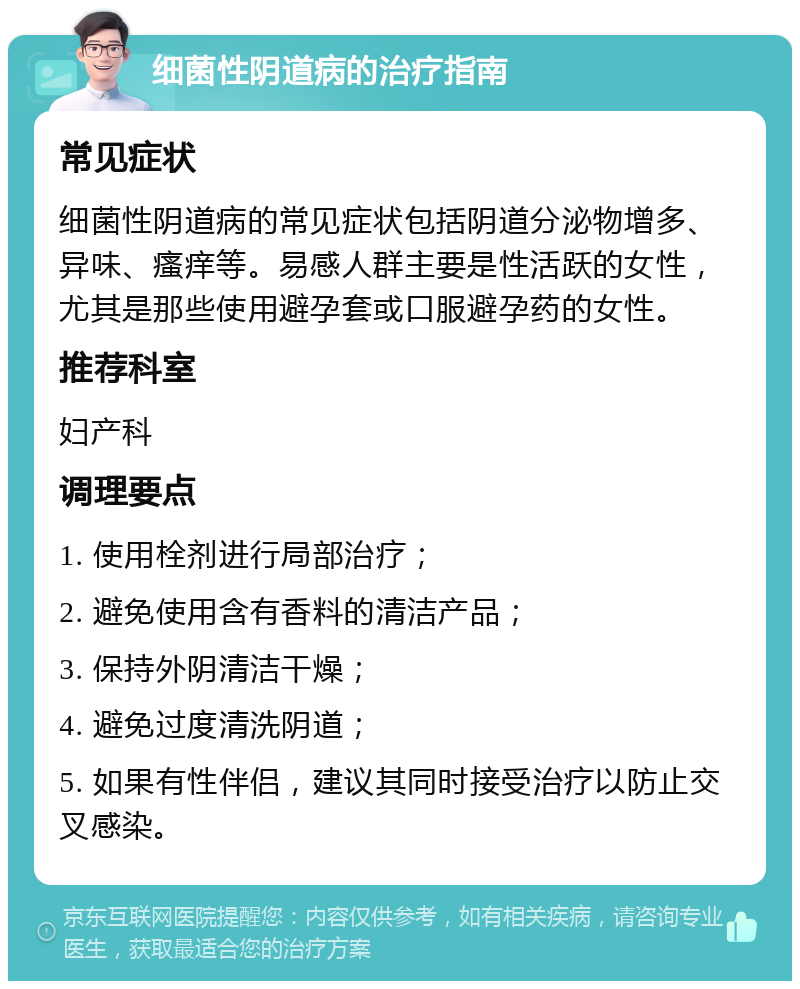 细菌性阴道病的治疗指南 常见症状 细菌性阴道病的常见症状包括阴道分泌物增多、异味、瘙痒等。易感人群主要是性活跃的女性，尤其是那些使用避孕套或口服避孕药的女性。 推荐科室 妇产科 调理要点 1. 使用栓剂进行局部治疗； 2. 避免使用含有香料的清洁产品； 3. 保持外阴清洁干燥； 4. 避免过度清洗阴道； 5. 如果有性伴侣，建议其同时接受治疗以防止交叉感染。