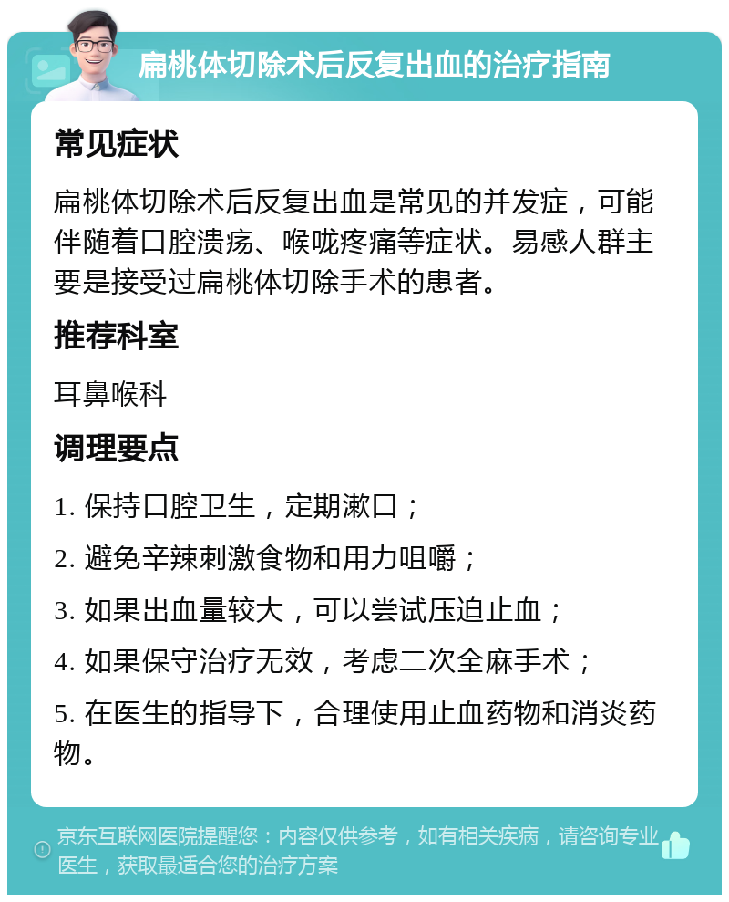 扁桃体切除术后反复出血的治疗指南 常见症状 扁桃体切除术后反复出血是常见的并发症，可能伴随着口腔溃疡、喉咙疼痛等症状。易感人群主要是接受过扁桃体切除手术的患者。 推荐科室 耳鼻喉科 调理要点 1. 保持口腔卫生，定期漱口； 2. 避免辛辣刺激食物和用力咀嚼； 3. 如果出血量较大，可以尝试压迫止血； 4. 如果保守治疗无效，考虑二次全麻手术； 5. 在医生的指导下，合理使用止血药物和消炎药物。