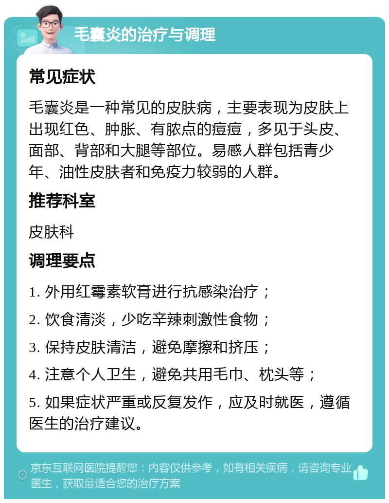 毛囊炎的治疗与调理 常见症状 毛囊炎是一种常见的皮肤病，主要表现为皮肤上出现红色、肿胀、有脓点的痘痘，多见于头皮、面部、背部和大腿等部位。易感人群包括青少年、油性皮肤者和免疫力较弱的人群。 推荐科室 皮肤科 调理要点 1. 外用红霉素软膏进行抗感染治疗； 2. 饮食清淡，少吃辛辣刺激性食物； 3. 保持皮肤清洁，避免摩擦和挤压； 4. 注意个人卫生，避免共用毛巾、枕头等； 5. 如果症状严重或反复发作，应及时就医，遵循医生的治疗建议。