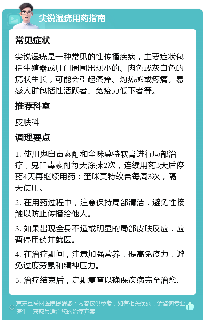 尖锐湿疣用药指南 常见症状 尖锐湿疣是一种常见的性传播疾病，主要症状包括生殖器或肛门周围出现小的、肉色或灰白色的疣状生长，可能会引起瘙痒、灼热感或疼痛。易感人群包括性活跃者、免疫力低下者等。 推荐科室 皮肤科 调理要点 1. 使用鬼臼毒素酊和奎咪莫特软膏进行局部治疗，鬼臼毒素酊每天涂抹2次，连续用药3天后停药4天再继续用药；奎咪莫特软膏每周3次，隔一天使用。 2. 在用药过程中，注意保持局部清洁，避免性接触以防止传播给他人。 3. 如果出现全身不适或明显的局部皮肤反应，应暂停用药并就医。 4. 在治疗期间，注意加强营养，提高免疫力，避免过度劳累和精神压力。 5. 治疗结束后，定期复查以确保疾病完全治愈。