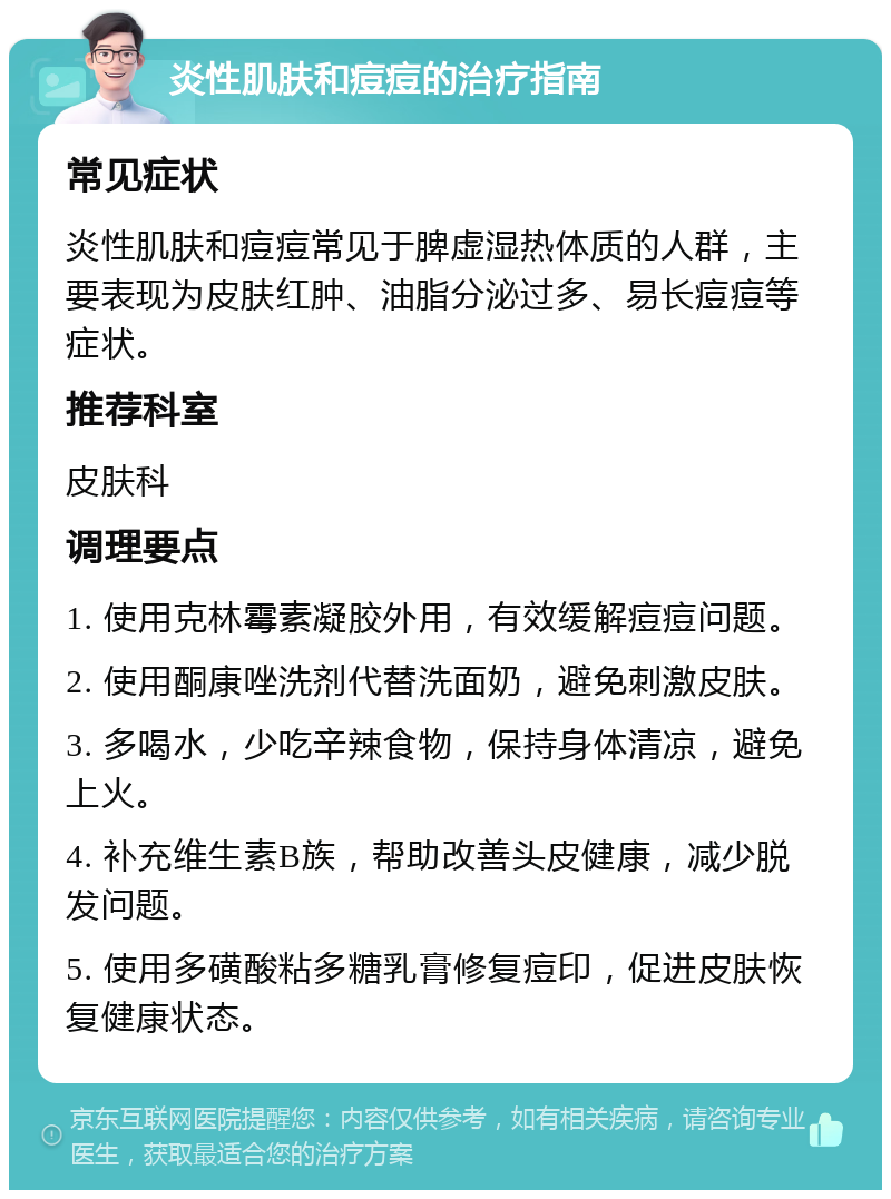 炎性肌肤和痘痘的治疗指南 常见症状 炎性肌肤和痘痘常见于脾虚湿热体质的人群，主要表现为皮肤红肿、油脂分泌过多、易长痘痘等症状。 推荐科室 皮肤科 调理要点 1. 使用克林霉素凝胶外用，有效缓解痘痘问题。 2. 使用酮康唑洗剂代替洗面奶，避免刺激皮肤。 3. 多喝水，少吃辛辣食物，保持身体清凉，避免上火。 4. 补充维生素B族，帮助改善头皮健康，减少脱发问题。 5. 使用多磺酸粘多糖乳膏修复痘印，促进皮肤恢复健康状态。