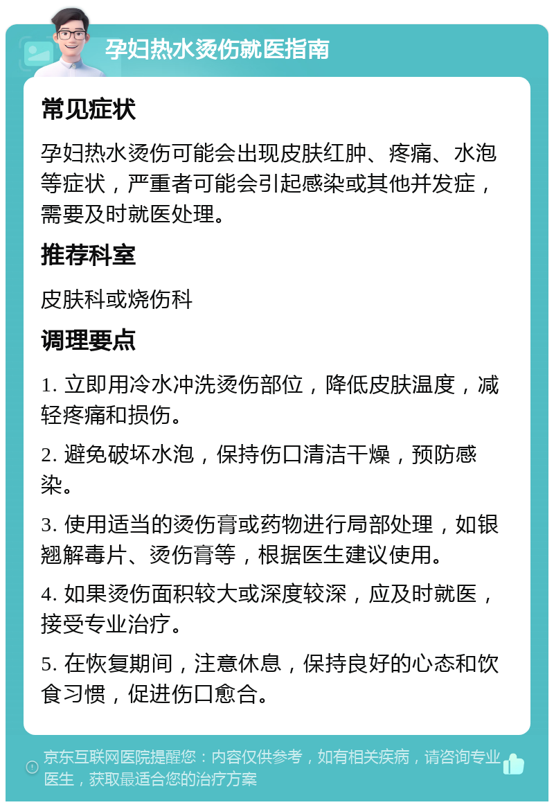 孕妇热水烫伤就医指南 常见症状 孕妇热水烫伤可能会出现皮肤红肿、疼痛、水泡等症状，严重者可能会引起感染或其他并发症，需要及时就医处理。 推荐科室 皮肤科或烧伤科 调理要点 1. 立即用冷水冲洗烫伤部位，降低皮肤温度，减轻疼痛和损伤。 2. 避免破坏水泡，保持伤口清洁干燥，预防感染。 3. 使用适当的烫伤膏或药物进行局部处理，如银翘解毒片、烫伤膏等，根据医生建议使用。 4. 如果烫伤面积较大或深度较深，应及时就医，接受专业治疗。 5. 在恢复期间，注意休息，保持良好的心态和饮食习惯，促进伤口愈合。