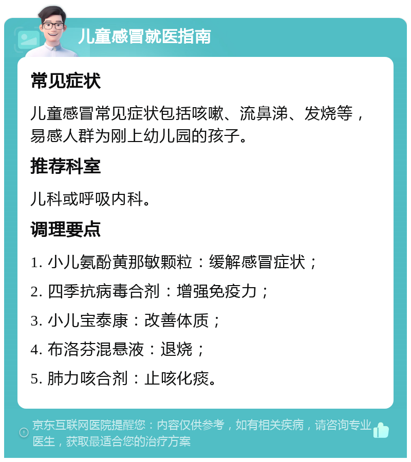 儿童感冒就医指南 常见症状 儿童感冒常见症状包括咳嗽、流鼻涕、发烧等，易感人群为刚上幼儿园的孩子。 推荐科室 儿科或呼吸内科。 调理要点 1. 小儿氨酚黄那敏颗粒：缓解感冒症状； 2. 四季抗病毒合剂：增强免疫力； 3. 小儿宝泰康：改善体质； 4. 布洛芬混悬液：退烧； 5. 肺力咳合剂：止咳化痰。