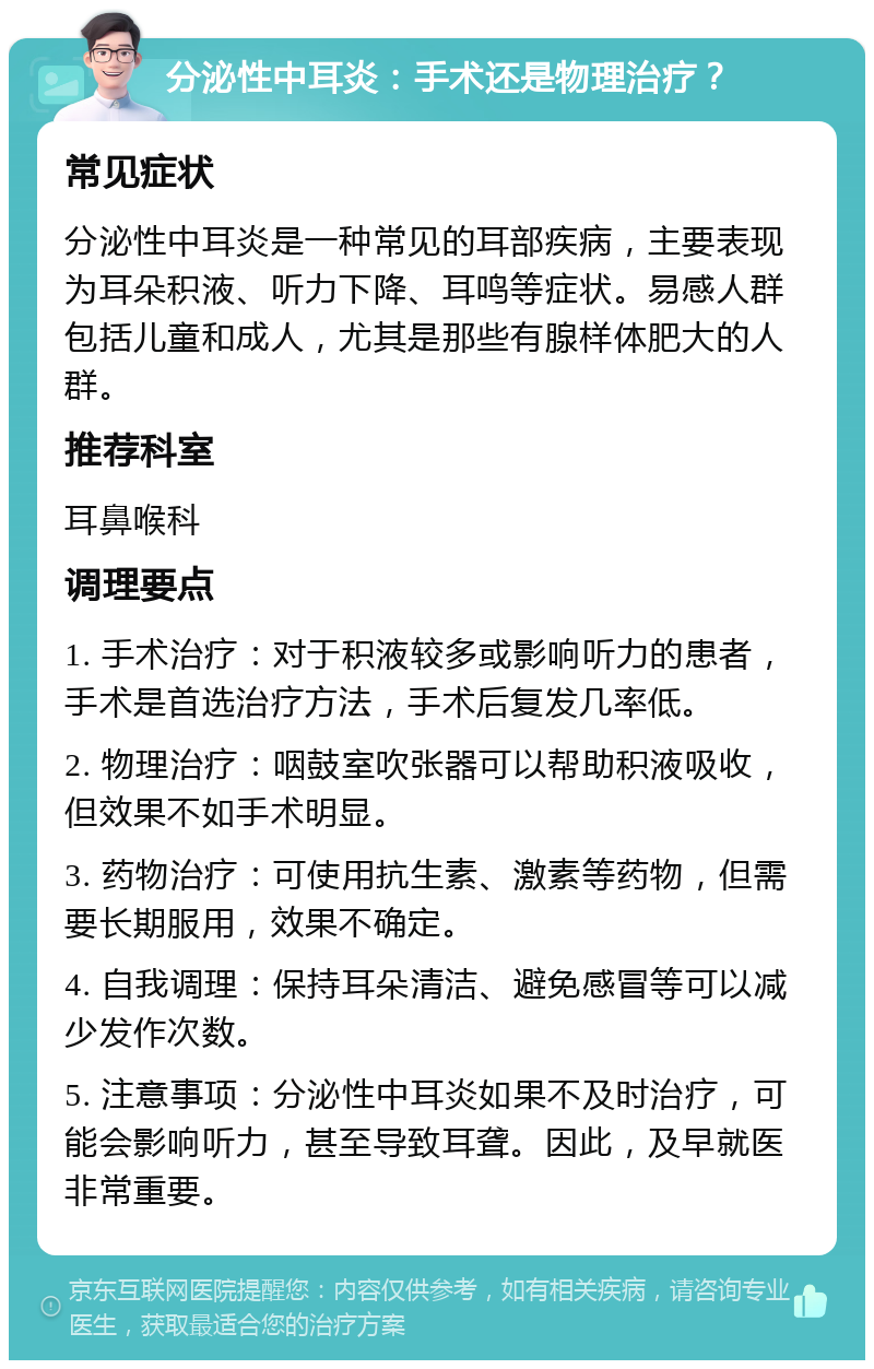 分泌性中耳炎：手术还是物理治疗？ 常见症状 分泌性中耳炎是一种常见的耳部疾病，主要表现为耳朵积液、听力下降、耳鸣等症状。易感人群包括儿童和成人，尤其是那些有腺样体肥大的人群。 推荐科室 耳鼻喉科 调理要点 1. 手术治疗：对于积液较多或影响听力的患者，手术是首选治疗方法，手术后复发几率低。 2. 物理治疗：咽鼓室吹张器可以帮助积液吸收，但效果不如手术明显。 3. 药物治疗：可使用抗生素、激素等药物，但需要长期服用，效果不确定。 4. 自我调理：保持耳朵清洁、避免感冒等可以减少发作次数。 5. 注意事项：分泌性中耳炎如果不及时治疗，可能会影响听力，甚至导致耳聋。因此，及早就医非常重要。