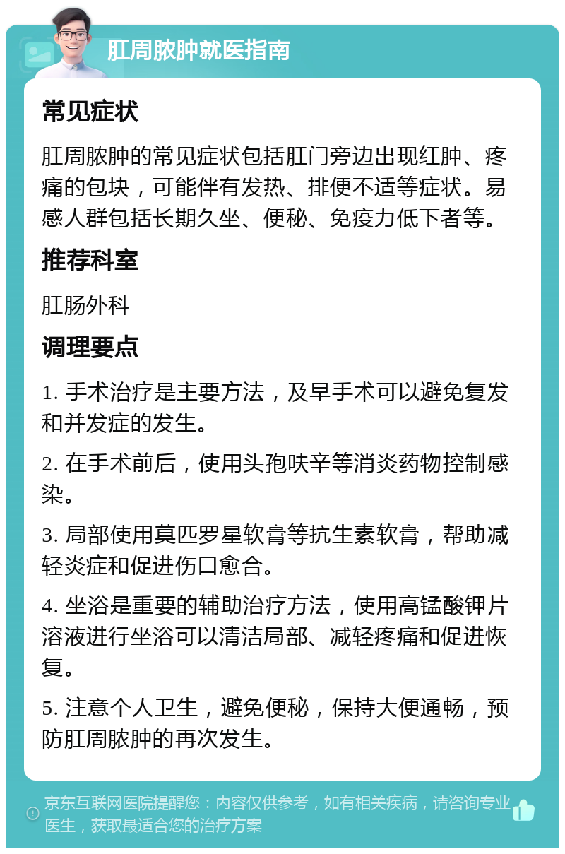 肛周脓肿就医指南 常见症状 肛周脓肿的常见症状包括肛门旁边出现红肿、疼痛的包块，可能伴有发热、排便不适等症状。易感人群包括长期久坐、便秘、免疫力低下者等。 推荐科室 肛肠外科 调理要点 1. 手术治疗是主要方法，及早手术可以避免复发和并发症的发生。 2. 在手术前后，使用头孢呋辛等消炎药物控制感染。 3. 局部使用莫匹罗星软膏等抗生素软膏，帮助减轻炎症和促进伤口愈合。 4. 坐浴是重要的辅助治疗方法，使用高锰酸钾片溶液进行坐浴可以清洁局部、减轻疼痛和促进恢复。 5. 注意个人卫生，避免便秘，保持大便通畅，预防肛周脓肿的再次发生。