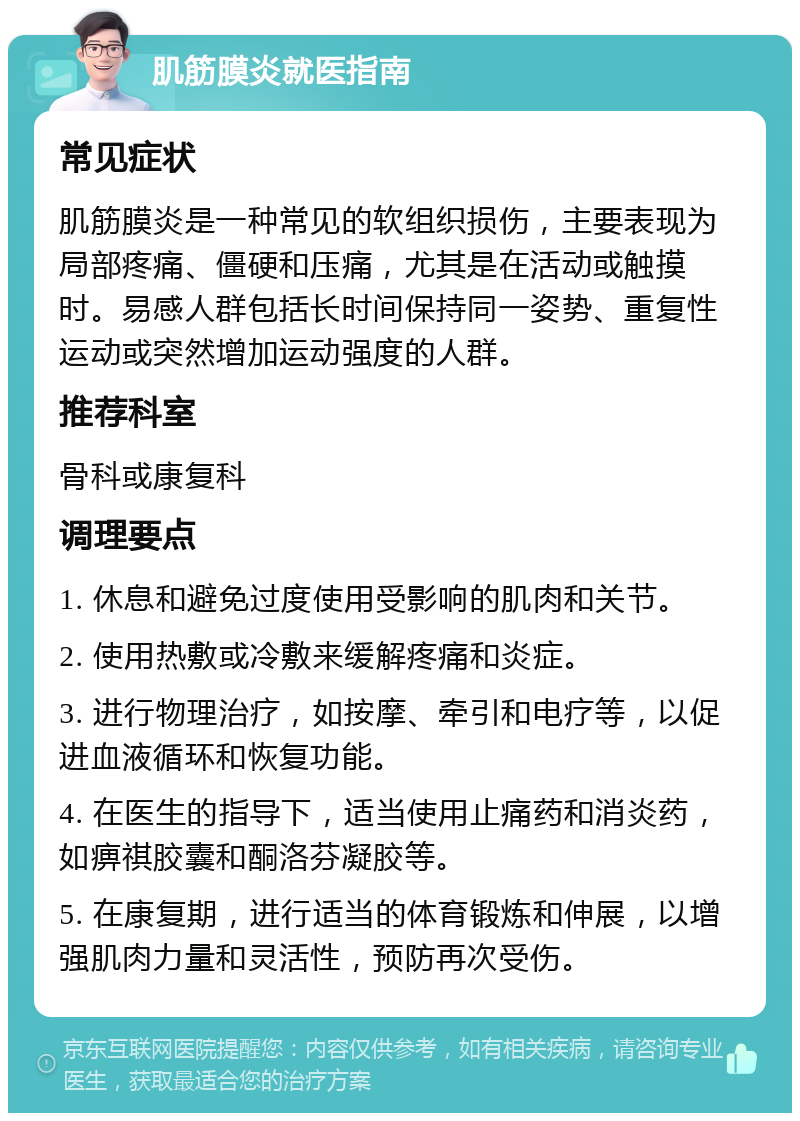 肌筋膜炎就医指南 常见症状 肌筋膜炎是一种常见的软组织损伤，主要表现为局部疼痛、僵硬和压痛，尤其是在活动或触摸时。易感人群包括长时间保持同一姿势、重复性运动或突然增加运动强度的人群。 推荐科室 骨科或康复科 调理要点 1. 休息和避免过度使用受影响的肌肉和关节。 2. 使用热敷或冷敷来缓解疼痛和炎症。 3. 进行物理治疗，如按摩、牵引和电疗等，以促进血液循环和恢复功能。 4. 在医生的指导下，适当使用止痛药和消炎药，如痹祺胶囊和酮洛芬凝胶等。 5. 在康复期，进行适当的体育锻炼和伸展，以增强肌肉力量和灵活性，预防再次受伤。