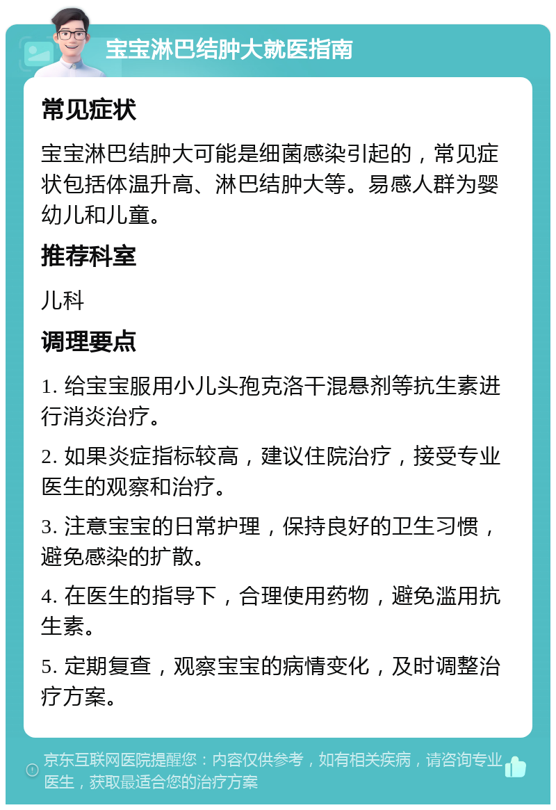 宝宝淋巴结肿大就医指南 常见症状 宝宝淋巴结肿大可能是细菌感染引起的，常见症状包括体温升高、淋巴结肿大等。易感人群为婴幼儿和儿童。 推荐科室 儿科 调理要点 1. 给宝宝服用小儿头孢克洛干混悬剂等抗生素进行消炎治疗。 2. 如果炎症指标较高，建议住院治疗，接受专业医生的观察和治疗。 3. 注意宝宝的日常护理，保持良好的卫生习惯，避免感染的扩散。 4. 在医生的指导下，合理使用药物，避免滥用抗生素。 5. 定期复查，观察宝宝的病情变化，及时调整治疗方案。