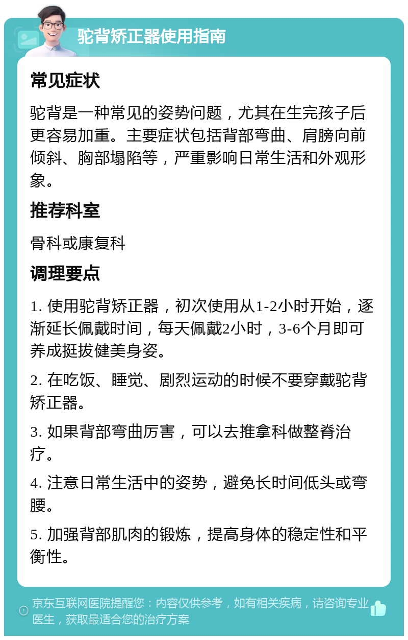 驼背矫正器使用指南 常见症状 驼背是一种常见的姿势问题，尤其在生完孩子后更容易加重。主要症状包括背部弯曲、肩膀向前倾斜、胸部塌陷等，严重影响日常生活和外观形象。 推荐科室 骨科或康复科 调理要点 1. 使用驼背矫正器，初次使用从1-2小时开始，逐渐延长佩戴时间，每天佩戴2小时，3-6个月即可养成挺拔健美身姿。 2. 在吃饭、睡觉、剧烈运动的时候不要穿戴驼背矫正器。 3. 如果背部弯曲厉害，可以去推拿科做整脊治疗。 4. 注意日常生活中的姿势，避免长时间低头或弯腰。 5. 加强背部肌肉的锻炼，提高身体的稳定性和平衡性。