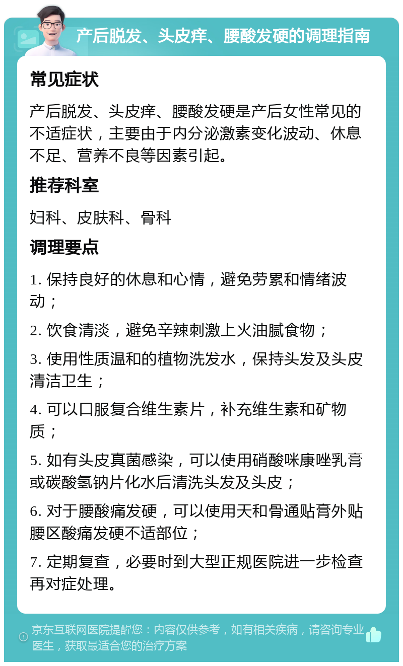 产后脱发、头皮痒、腰酸发硬的调理指南 常见症状 产后脱发、头皮痒、腰酸发硬是产后女性常见的不适症状，主要由于内分泌激素变化波动、休息不足、营养不良等因素引起。 推荐科室 妇科、皮肤科、骨科 调理要点 1. 保持良好的休息和心情，避免劳累和情绪波动； 2. 饮食清淡，避免辛辣刺激上火油腻食物； 3. 使用性质温和的植物洗发水，保持头发及头皮清洁卫生； 4. 可以口服复合维生素片，补充维生素和矿物质； 5. 如有头皮真菌感染，可以使用硝酸咪康唑乳膏或碳酸氢钠片化水后清洗头发及头皮； 6. 对于腰酸痛发硬，可以使用天和骨通贴膏外贴腰区酸痛发硬不适部位； 7. 定期复查，必要时到大型正规医院进一步检查再对症处理。