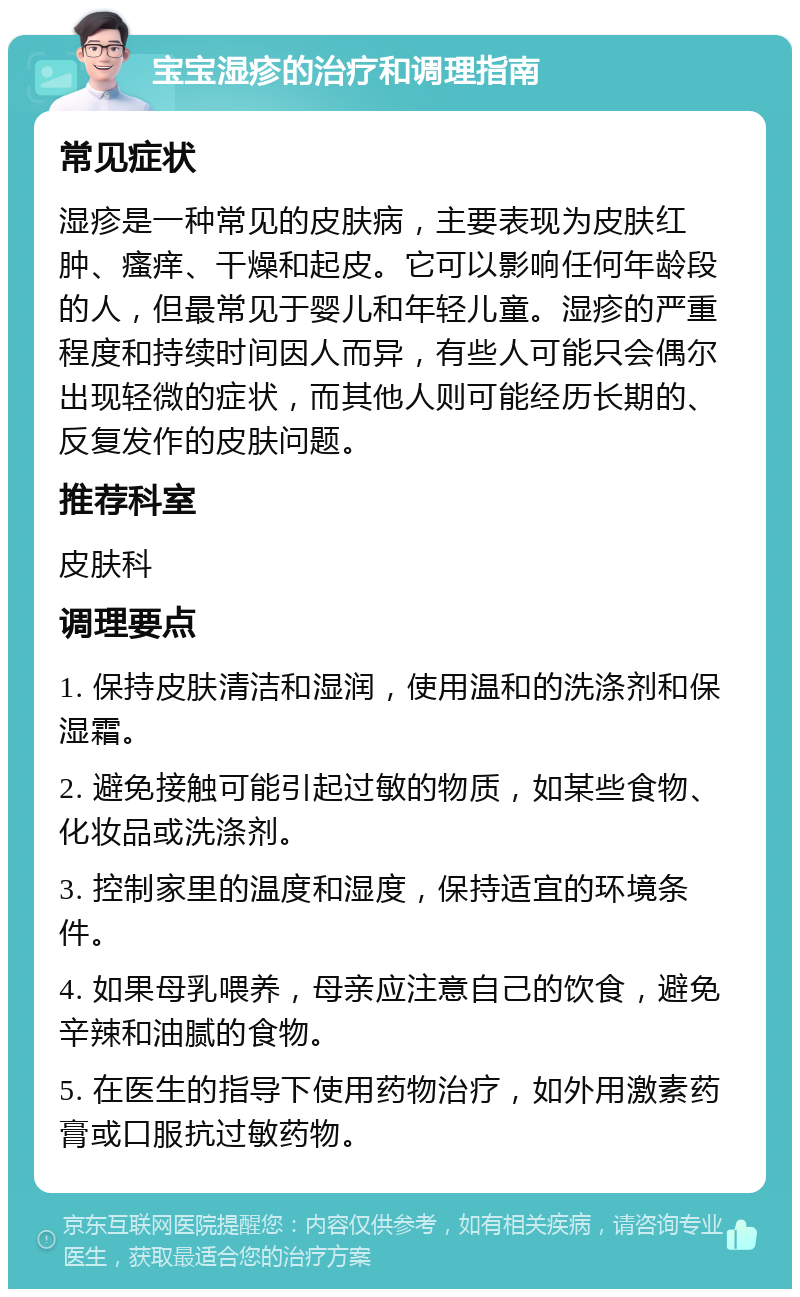 宝宝湿疹的治疗和调理指南 常见症状 湿疹是一种常见的皮肤病，主要表现为皮肤红肿、瘙痒、干燥和起皮。它可以影响任何年龄段的人，但最常见于婴儿和年轻儿童。湿疹的严重程度和持续时间因人而异，有些人可能只会偶尔出现轻微的症状，而其他人则可能经历长期的、反复发作的皮肤问题。 推荐科室 皮肤科 调理要点 1. 保持皮肤清洁和湿润，使用温和的洗涤剂和保湿霜。 2. 避免接触可能引起过敏的物质，如某些食物、化妆品或洗涤剂。 3. 控制家里的温度和湿度，保持适宜的环境条件。 4. 如果母乳喂养，母亲应注意自己的饮食，避免辛辣和油腻的食物。 5. 在医生的指导下使用药物治疗，如外用激素药膏或口服抗过敏药物。