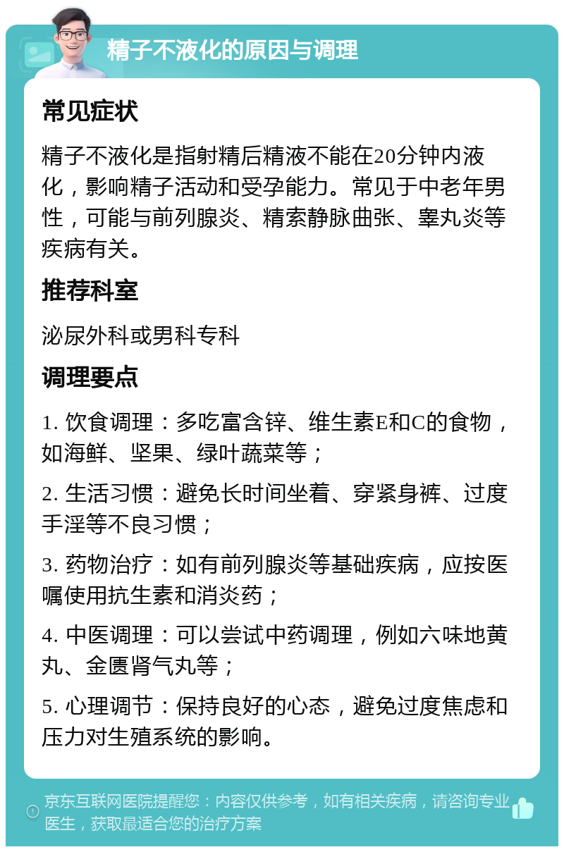 精子不液化的原因与调理 常见症状 精子不液化是指射精后精液不能在20分钟内液化，影响精子活动和受孕能力。常见于中老年男性，可能与前列腺炎、精索静脉曲张、睾丸炎等疾病有关。 推荐科室 泌尿外科或男科专科 调理要点 1. 饮食调理：多吃富含锌、维生素E和C的食物，如海鲜、坚果、绿叶蔬菜等； 2. 生活习惯：避免长时间坐着、穿紧身裤、过度手淫等不良习惯； 3. 药物治疗：如有前列腺炎等基础疾病，应按医嘱使用抗生素和消炎药； 4. 中医调理：可以尝试中药调理，例如六味地黄丸、金匮肾气丸等； 5. 心理调节：保持良好的心态，避免过度焦虑和压力对生殖系统的影响。