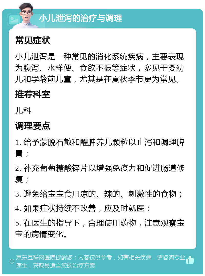 小儿泄泻的治疗与调理 常见症状 小儿泄泻是一种常见的消化系统疾病，主要表现为腹泻、水样便、食欲不振等症状，多见于婴幼儿和学龄前儿童，尤其是在夏秋季节更为常见。 推荐科室 儿科 调理要点 1. 给予蒙脱石散和醒脾养儿颗粒以止泻和调理脾胃； 2. 补充葡萄糖酸锌片以增强免疫力和促进肠道修复； 3. 避免给宝宝食用凉的、辣的、刺激性的食物； 4. 如果症状持续不改善，应及时就医； 5. 在医生的指导下，合理使用药物，注意观察宝宝的病情变化。