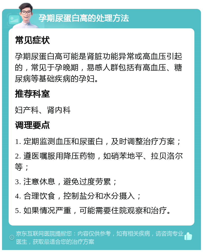 孕期尿蛋白高的处理方法 常见症状 孕期尿蛋白高可能是肾脏功能异常或高血压引起的，常见于孕晚期，易感人群包括有高血压、糖尿病等基础疾病的孕妇。 推荐科室 妇产科、肾内科 调理要点 1. 定期监测血压和尿蛋白，及时调整治疗方案； 2. 遵医嘱服用降压药物，如硝苯地平、拉贝洛尔等； 3. 注意休息，避免过度劳累； 4. 合理饮食，控制盐分和水分摄入； 5. 如果情况严重，可能需要住院观察和治疗。