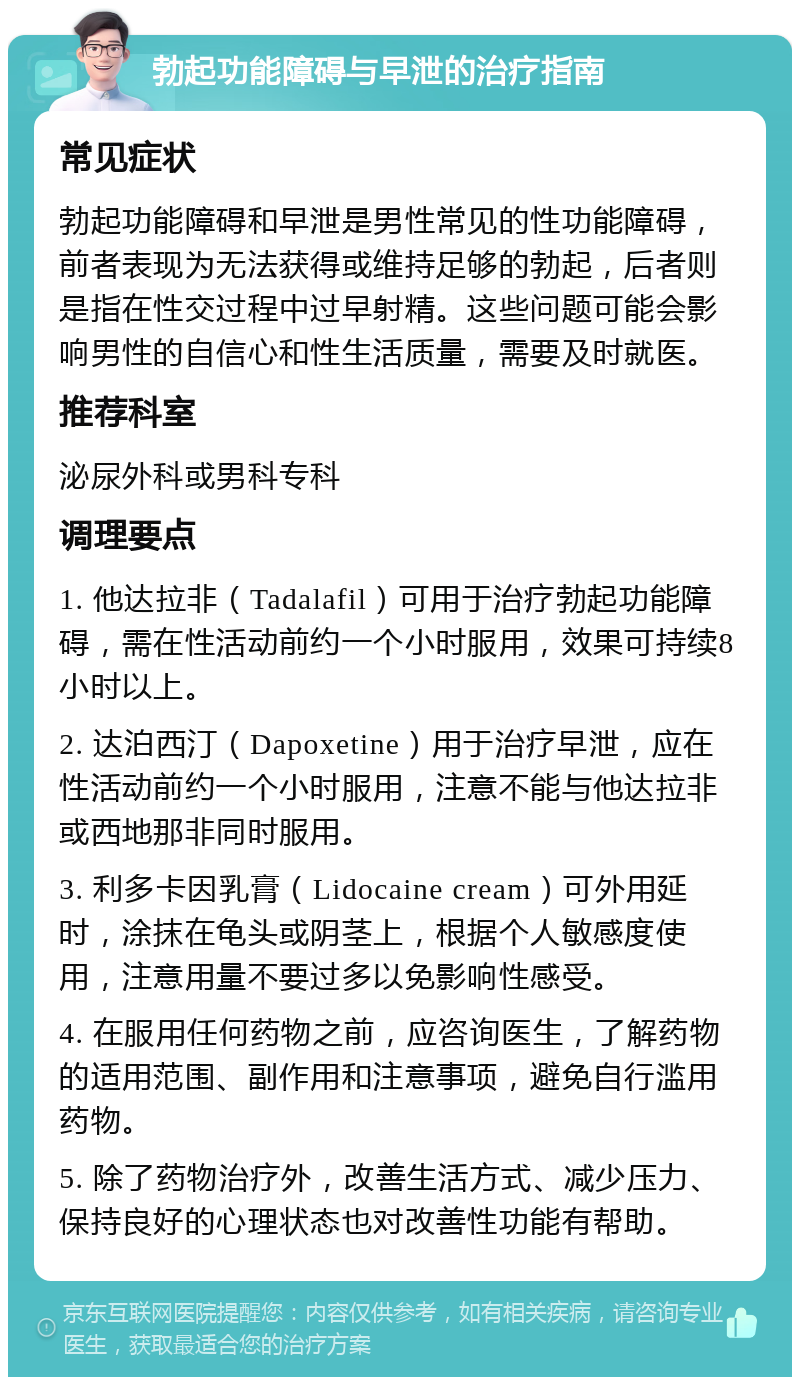 勃起功能障碍与早泄的治疗指南 常见症状 勃起功能障碍和早泄是男性常见的性功能障碍，前者表现为无法获得或维持足够的勃起，后者则是指在性交过程中过早射精。这些问题可能会影响男性的自信心和性生活质量，需要及时就医。 推荐科室 泌尿外科或男科专科 调理要点 1. 他达拉非（Tadalafil）可用于治疗勃起功能障碍，需在性活动前约一个小时服用，效果可持续8小时以上。 2. 达泊西汀（Dapoxetine）用于治疗早泄，应在性活动前约一个小时服用，注意不能与他达拉非或西地那非同时服用。 3. 利多卡因乳膏（Lidocaine cream）可外用延时，涂抹在龟头或阴茎上，根据个人敏感度使用，注意用量不要过多以免影响性感受。 4. 在服用任何药物之前，应咨询医生，了解药物的适用范围、副作用和注意事项，避免自行滥用药物。 5. 除了药物治疗外，改善生活方式、减少压力、保持良好的心理状态也对改善性功能有帮助。