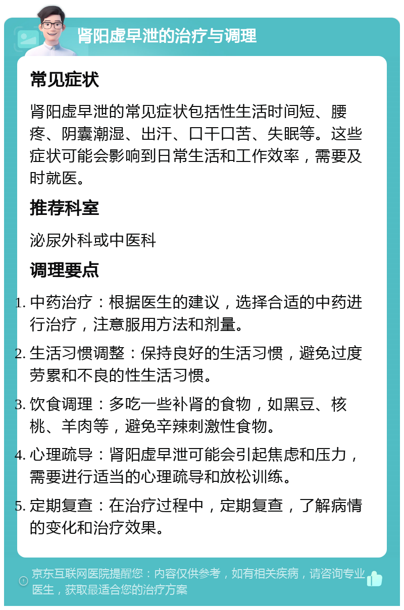 肾阳虚早泄的治疗与调理 常见症状 肾阳虚早泄的常见症状包括性生活时间短、腰疼、阴囊潮湿、出汗、口干口苦、失眠等。这些症状可能会影响到日常生活和工作效率，需要及时就医。 推荐科室 泌尿外科或中医科 调理要点 中药治疗：根据医生的建议，选择合适的中药进行治疗，注意服用方法和剂量。 生活习惯调整：保持良好的生活习惯，避免过度劳累和不良的性生活习惯。 饮食调理：多吃一些补肾的食物，如黑豆、核桃、羊肉等，避免辛辣刺激性食物。 心理疏导：肾阳虚早泄可能会引起焦虑和压力，需要进行适当的心理疏导和放松训练。 定期复查：在治疗过程中，定期复查，了解病情的变化和治疗效果。