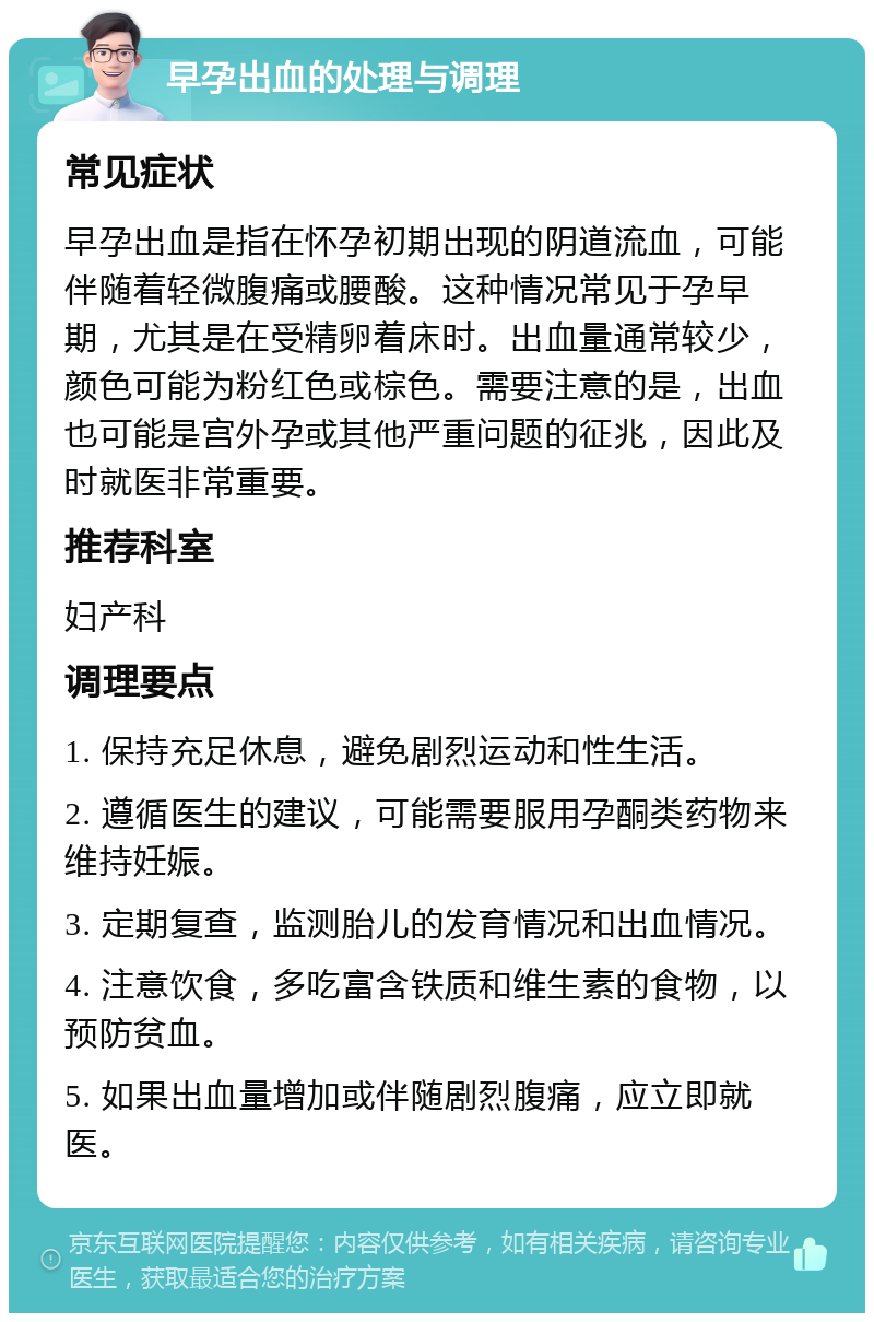 早孕出血的处理与调理 常见症状 早孕出血是指在怀孕初期出现的阴道流血，可能伴随着轻微腹痛或腰酸。这种情况常见于孕早期，尤其是在受精卵着床时。出血量通常较少，颜色可能为粉红色或棕色。需要注意的是，出血也可能是宫外孕或其他严重问题的征兆，因此及时就医非常重要。 推荐科室 妇产科 调理要点 1. 保持充足休息，避免剧烈运动和性生活。 2. 遵循医生的建议，可能需要服用孕酮类药物来维持妊娠。 3. 定期复查，监测胎儿的发育情况和出血情况。 4. 注意饮食，多吃富含铁质和维生素的食物，以预防贫血。 5. 如果出血量增加或伴随剧烈腹痛，应立即就医。