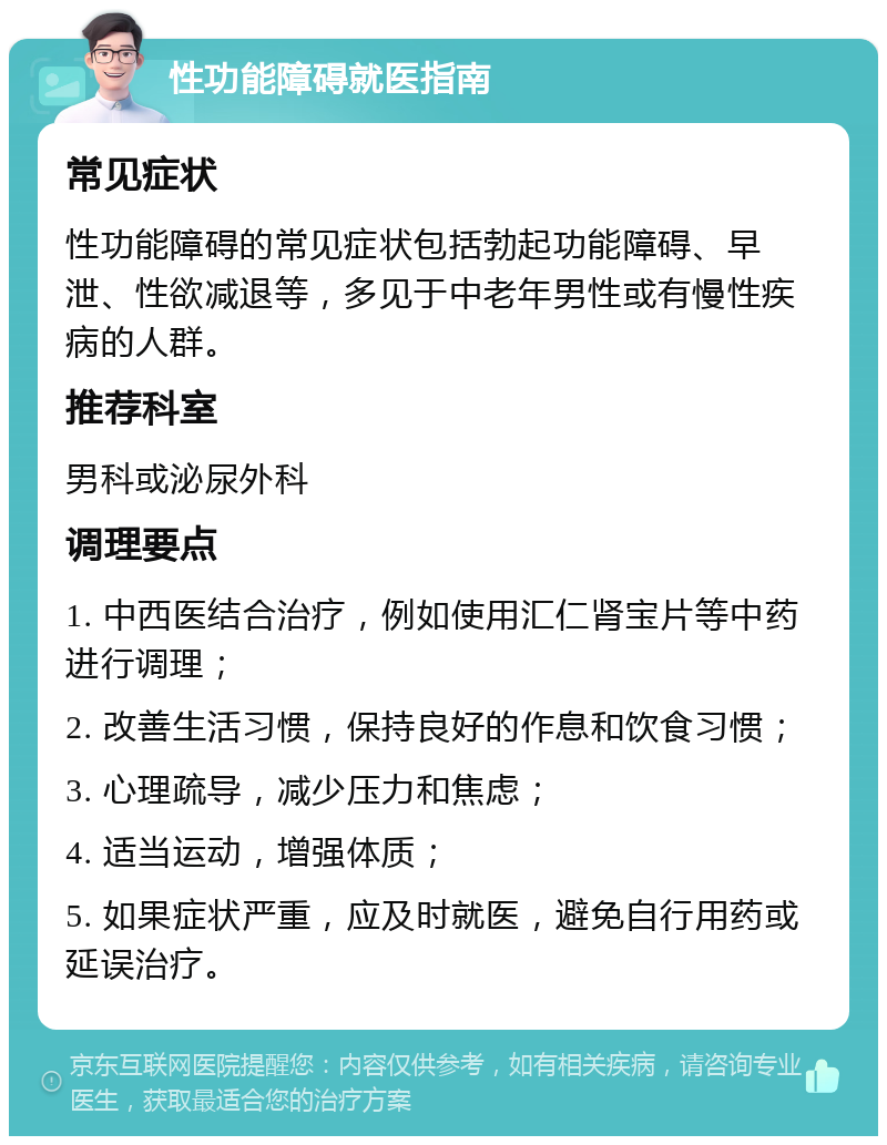 性功能障碍就医指南 常见症状 性功能障碍的常见症状包括勃起功能障碍、早泄、性欲减退等，多见于中老年男性或有慢性疾病的人群。 推荐科室 男科或泌尿外科 调理要点 1. 中西医结合治疗，例如使用汇仁肾宝片等中药进行调理； 2. 改善生活习惯，保持良好的作息和饮食习惯； 3. 心理疏导，减少压力和焦虑； 4. 适当运动，增强体质； 5. 如果症状严重，应及时就医，避免自行用药或延误治疗。