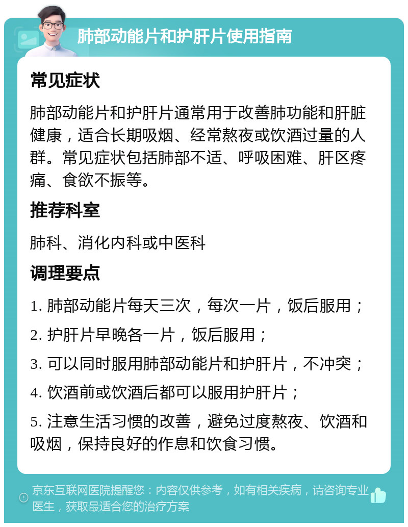 肺部动能片和护肝片使用指南 常见症状 肺部动能片和护肝片通常用于改善肺功能和肝脏健康，适合长期吸烟、经常熬夜或饮酒过量的人群。常见症状包括肺部不适、呼吸困难、肝区疼痛、食欲不振等。 推荐科室 肺科、消化内科或中医科 调理要点 1. 肺部动能片每天三次，每次一片，饭后服用； 2. 护肝片早晚各一片，饭后服用； 3. 可以同时服用肺部动能片和护肝片，不冲突； 4. 饮酒前或饮酒后都可以服用护肝片； 5. 注意生活习惯的改善，避免过度熬夜、饮酒和吸烟，保持良好的作息和饮食习惯。