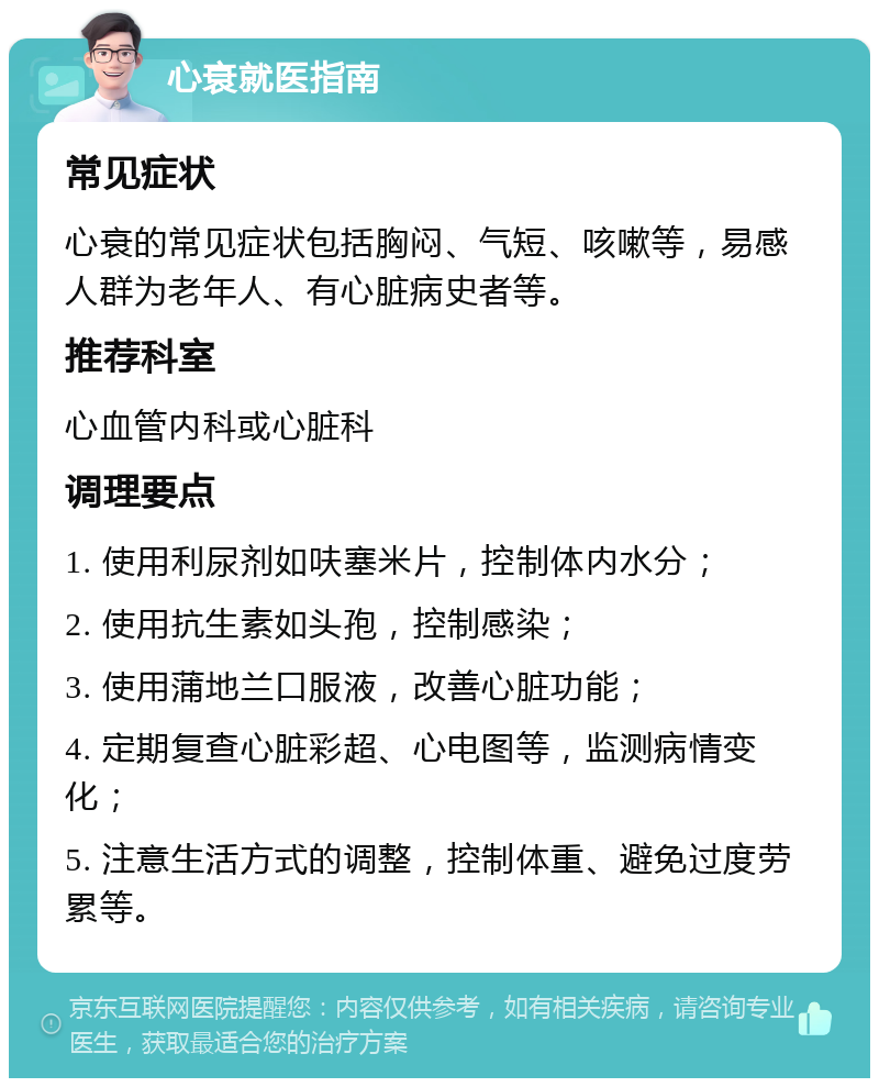 心衰就医指南 常见症状 心衰的常见症状包括胸闷、气短、咳嗽等，易感人群为老年人、有心脏病史者等。 推荐科室 心血管内科或心脏科 调理要点 1. 使用利尿剂如呋塞米片，控制体内水分； 2. 使用抗生素如头孢，控制感染； 3. 使用蒲地兰口服液，改善心脏功能； 4. 定期复查心脏彩超、心电图等，监测病情变化； 5. 注意生活方式的调整，控制体重、避免过度劳累等。