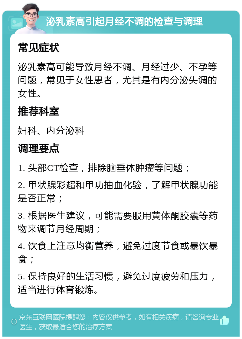 泌乳素高引起月经不调的检查与调理 常见症状 泌乳素高可能导致月经不调、月经过少、不孕等问题，常见于女性患者，尤其是有内分泌失调的女性。 推荐科室 妇科、内分泌科 调理要点 1. 头部CT检查，排除脑垂体肿瘤等问题； 2. 甲状腺彩超和甲功抽血化验，了解甲状腺功能是否正常； 3. 根据医生建议，可能需要服用黄体酮胶囊等药物来调节月经周期； 4. 饮食上注意均衡营养，避免过度节食或暴饮暴食； 5. 保持良好的生活习惯，避免过度疲劳和压力，适当进行体育锻炼。