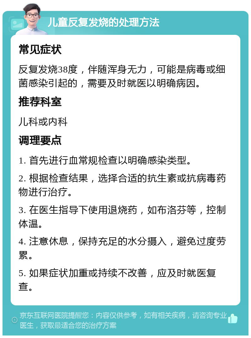 儿童反复发烧的处理方法 常见症状 反复发烧38度，伴随浑身无力，可能是病毒或细菌感染引起的，需要及时就医以明确病因。 推荐科室 儿科或内科 调理要点 1. 首先进行血常规检查以明确感染类型。 2. 根据检查结果，选择合适的抗生素或抗病毒药物进行治疗。 3. 在医生指导下使用退烧药，如布洛芬等，控制体温。 4. 注意休息，保持充足的水分摄入，避免过度劳累。 5. 如果症状加重或持续不改善，应及时就医复查。