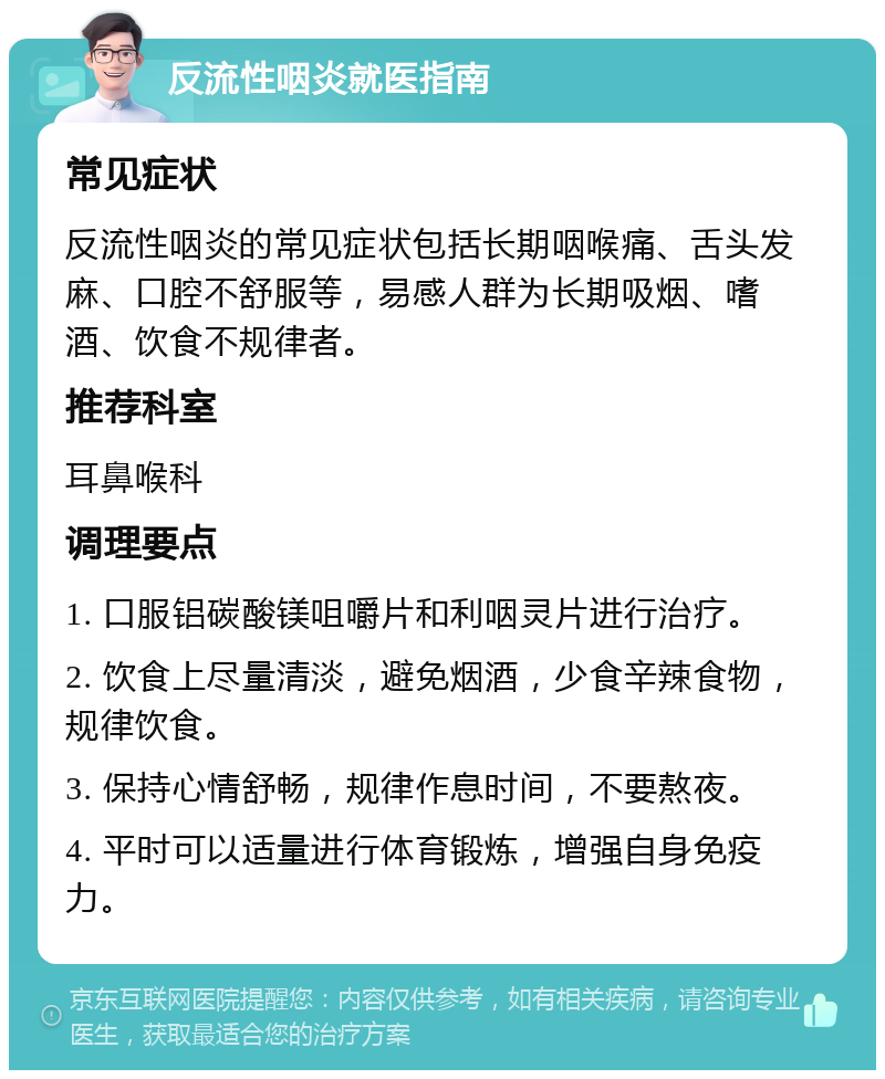 反流性咽炎就医指南 常见症状 反流性咽炎的常见症状包括长期咽喉痛、舌头发麻、口腔不舒服等，易感人群为长期吸烟、嗜酒、饮食不规律者。 推荐科室 耳鼻喉科 调理要点 1. 口服铝碳酸镁咀嚼片和利咽灵片进行治疗。 2. 饮食上尽量清淡，避免烟酒，少食辛辣食物，规律饮食。 3. 保持心情舒畅，规律作息时间，不要熬夜。 4. 平时可以适量进行体育锻炼，增强自身免疫力。