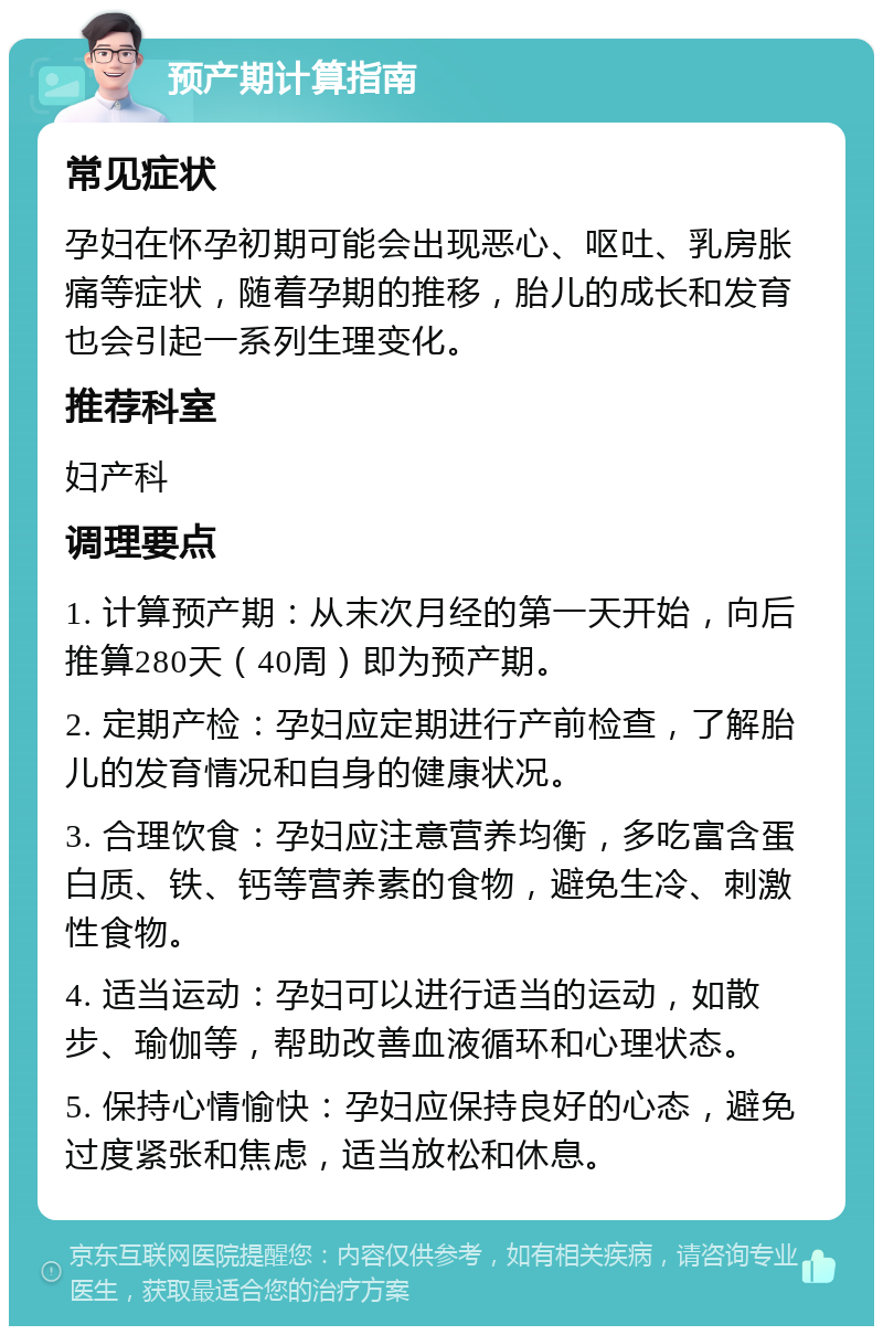 预产期计算指南 常见症状 孕妇在怀孕初期可能会出现恶心、呕吐、乳房胀痛等症状，随着孕期的推移，胎儿的成长和发育也会引起一系列生理变化。 推荐科室 妇产科 调理要点 1. 计算预产期：从末次月经的第一天开始，向后推算280天（40周）即为预产期。 2. 定期产检：孕妇应定期进行产前检查，了解胎儿的发育情况和自身的健康状况。 3. 合理饮食：孕妇应注意营养均衡，多吃富含蛋白质、铁、钙等营养素的食物，避免生冷、刺激性食物。 4. 适当运动：孕妇可以进行适当的运动，如散步、瑜伽等，帮助改善血液循环和心理状态。 5. 保持心情愉快：孕妇应保持良好的心态，避免过度紧张和焦虑，适当放松和休息。