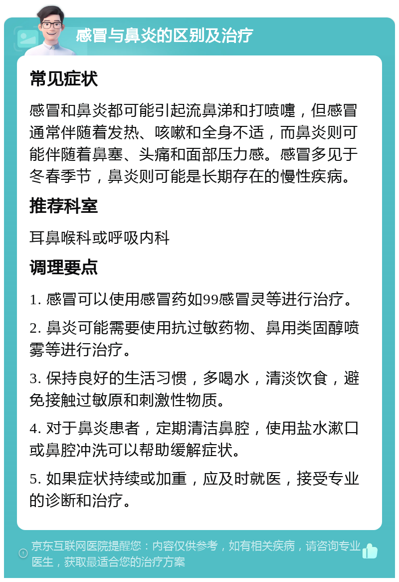 感冒与鼻炎的区别及治疗 常见症状 感冒和鼻炎都可能引起流鼻涕和打喷嚏，但感冒通常伴随着发热、咳嗽和全身不适，而鼻炎则可能伴随着鼻塞、头痛和面部压力感。感冒多见于冬春季节，鼻炎则可能是长期存在的慢性疾病。 推荐科室 耳鼻喉科或呼吸内科 调理要点 1. 感冒可以使用感冒药如99感冒灵等进行治疗。 2. 鼻炎可能需要使用抗过敏药物、鼻用类固醇喷雾等进行治疗。 3. 保持良好的生活习惯，多喝水，清淡饮食，避免接触过敏原和刺激性物质。 4. 对于鼻炎患者，定期清洁鼻腔，使用盐水漱口或鼻腔冲洗可以帮助缓解症状。 5. 如果症状持续或加重，应及时就医，接受专业的诊断和治疗。