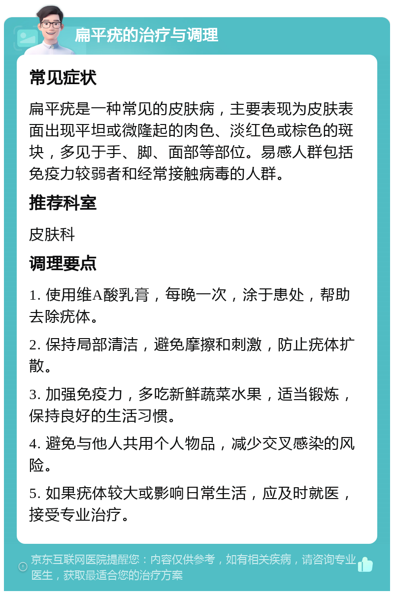 扁平疣的治疗与调理 常见症状 扁平疣是一种常见的皮肤病，主要表现为皮肤表面出现平坦或微隆起的肉色、淡红色或棕色的斑块，多见于手、脚、面部等部位。易感人群包括免疫力较弱者和经常接触病毒的人群。 推荐科室 皮肤科 调理要点 1. 使用维A酸乳膏，每晚一次，涂于患处，帮助去除疣体。 2. 保持局部清洁，避免摩擦和刺激，防止疣体扩散。 3. 加强免疫力，多吃新鲜蔬菜水果，适当锻炼，保持良好的生活习惯。 4. 避免与他人共用个人物品，减少交叉感染的风险。 5. 如果疣体较大或影响日常生活，应及时就医，接受专业治疗。