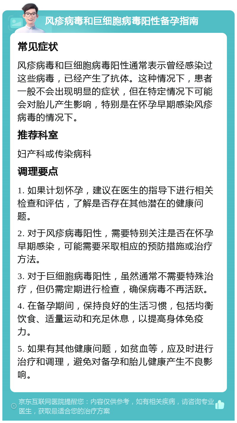 风疹病毒和巨细胞病毒阳性备孕指南 常见症状 风疹病毒和巨细胞病毒阳性通常表示曾经感染过这些病毒，已经产生了抗体。这种情况下，患者一般不会出现明显的症状，但在特定情况下可能会对胎儿产生影响，特别是在怀孕早期感染风疹病毒的情况下。 推荐科室 妇产科或传染病科 调理要点 1. 如果计划怀孕，建议在医生的指导下进行相关检查和评估，了解是否存在其他潜在的健康问题。 2. 对于风疹病毒阳性，需要特别关注是否在怀孕早期感染，可能需要采取相应的预防措施或治疗方法。 3. 对于巨细胞病毒阳性，虽然通常不需要特殊治疗，但仍需定期进行检查，确保病毒不再活跃。 4. 在备孕期间，保持良好的生活习惯，包括均衡饮食、适量运动和充足休息，以提高身体免疫力。 5. 如果有其他健康问题，如贫血等，应及时进行治疗和调理，避免对备孕和胎儿健康产生不良影响。