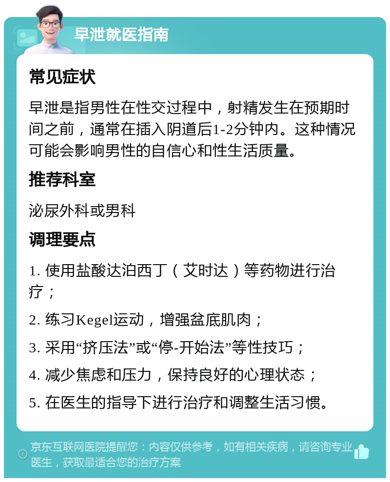 早泄就医指南 常见症状 早泄是指男性在性交过程中，射精发生在预期时间之前，通常在插入阴道后1-2分钟内。这种情况可能会影响男性的自信心和性生活质量。 推荐科室 泌尿外科或男科 调理要点 1. 使用盐酸达泊西丁（艾时达）等药物进行治疗； 2. 练习Kegel运动，增强盆底肌肉； 3. 采用“挤压法”或“停-开始法”等性技巧； 4. 减少焦虑和压力，保持良好的心理状态； 5. 在医生的指导下进行治疗和调整生活习惯。